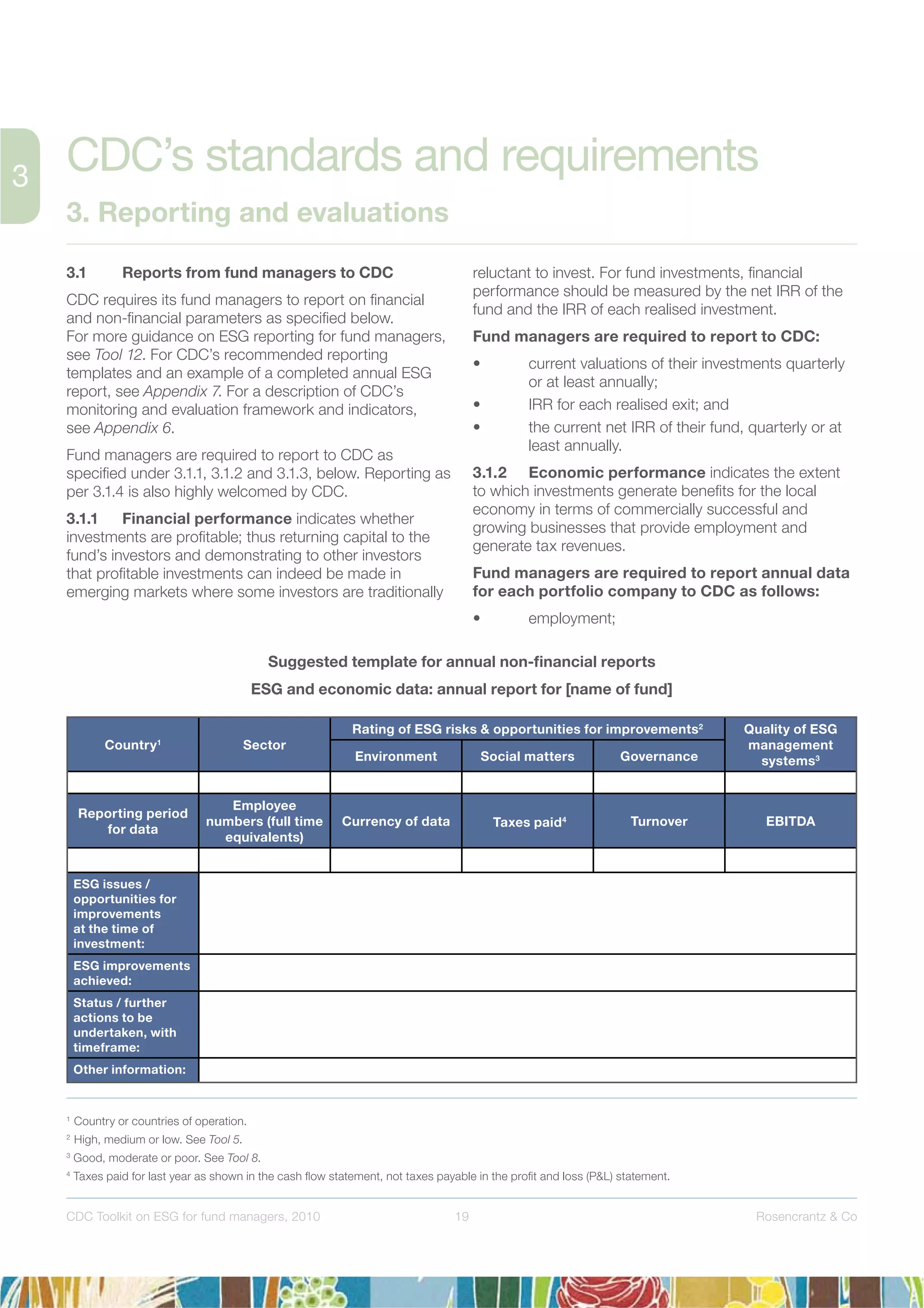 19 Rosencrantz & CoCDC Toolkit on ESG for fund managers, 2010
3.1 Reports from fund managers to CDC
CDC requires its fund managers to report on ﬁnancial
and non-ﬁnancial parameters as speciﬁed below.
For more guidance on ESG reporting for fund managers,
see Tool 12. For CDC’s recommended reporting
templates and an example of a completed annual ESG
report, see Appendix 7. For a description of CDC’s
monitoring and evaluation framework and indicators,
see Appendix 6.
Fund managers are required to report to CDC as
speciﬁed under 3.1.1, 3.1.2 and 3.1.3, below. Reporting as
per 3.1.4 is also highly welcomed by CDC.
3.1.1 Financial performance indicates whether
investments are proﬁtable; thus returning capital to the
fund’s investors and demonstrating to other investors
that proﬁtable investments can indeed be made in
emerging markets where some investors are traditionally
reluctant to invest. For fund investments, ﬁnancial
performance should be measured by the net IRR of the
fund and the IRR of each realised investment.
Fund managers are required to report to CDC:
• current valuations of their investments quarterly
or at least annually;
• IRR for each realised exit; and
• the current net IRR of their fund, quarterly or at
least annually.
3.1.2 Economic performance indicates the extent
to which investments generate beneﬁts for the local
economy in terms of commercially successful and
growing businesses that provide employment and
generate tax revenues.
Fund managers are required to report annual data
for each portfolio company to CDC as follows:
• employment;
CDC’s standards and requirements
3. Reporting and evaluations
Country1
Sector
Rating of ESG risks & opportunities for improvements2
Quality of ESG
management
systems3Environment Social matters Governance
Reporting period
for data
Employee
numbers (full time
equivalents)
Currency of data Taxes paid4 Turnover EBITDA
ESG issues /
opportunities for
improvements
at the time of
investment:
ESG improvements
achieved:
Status / further
actions to be
undertaken, with
timeframe:
Other information:
Suggested template for annual non-ﬁnancial reports
ESG and economic data: annual report for [name of fund]
1
Country or countries of operation.
2
High, medium or low. See Tool 5.
3
Good, moderate or poor. See Tool 8.
4
Taxes paid for last year as shown in the cash ﬂow statement, not taxes payable in the proﬁt and loss (P&L) statement.
 