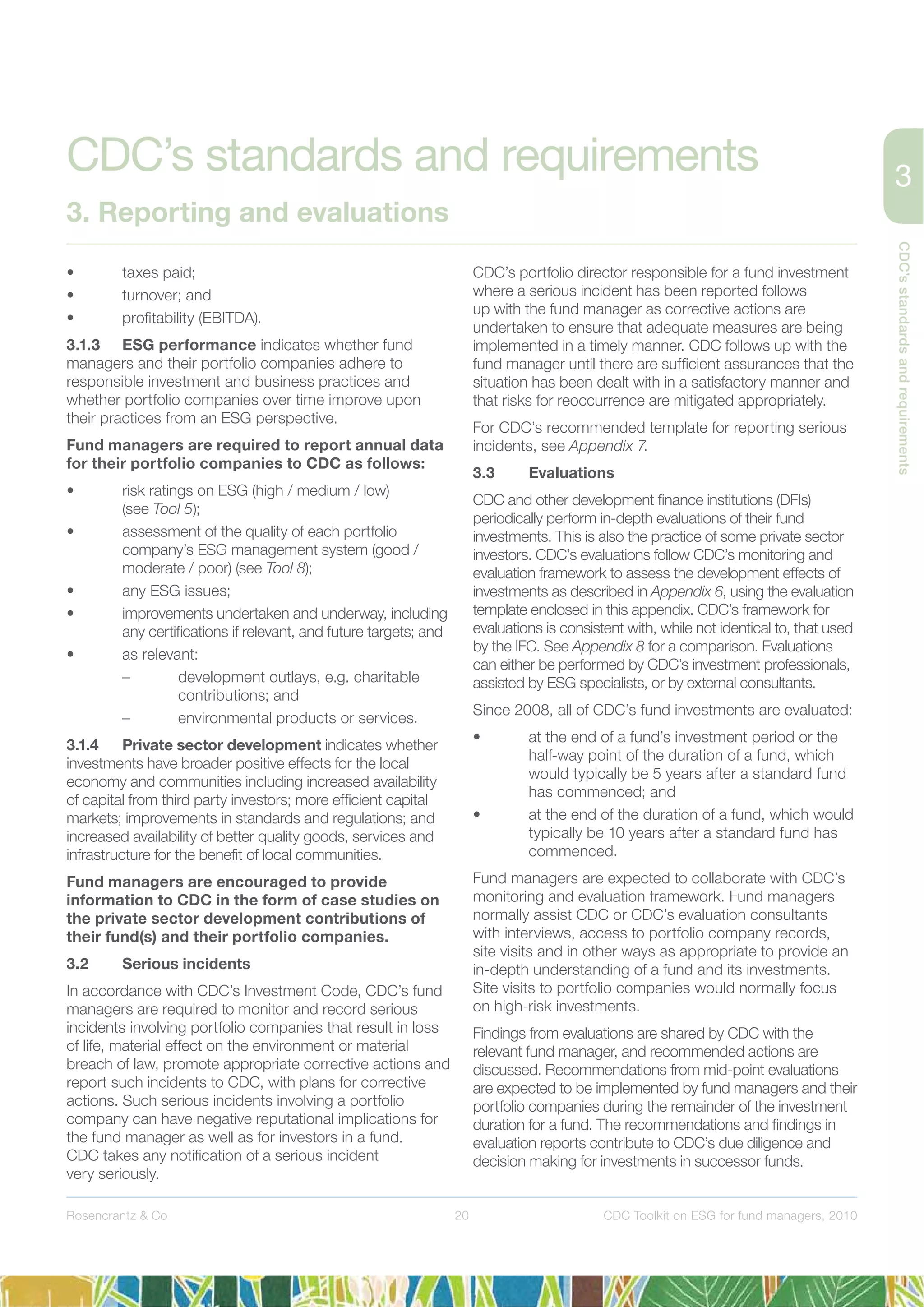 20
CDC’sstandardsandrequirements
Rosencrantz & Co CDC Toolkit on ESG for fund managers, 2010
• taxes paid;
• turnover; and
• proﬁtability (EBITDA).
3.1.3 ESG performance indicates whether fund
managers and their portfolio companies adhere to
responsible investment and business practices and
whether portfolio companies over time improve upon
their practices from an ESG perspective.
Fund managers are required to report annual data
for their portfolio companies to CDC as follows:
• risk ratings on ESG (high / medium / low)
(see Tool 5);
• assessment of the quality of each portfolio
company’s ESG management system (good /
moderate / poor) (see Tool 8);
• any ESG issues;
• improvements undertaken and underway, including
any certiﬁcations if relevant, and future targets; and
• as relevant:
– development outlays, e.g. charitable
contributions; and
– environmental products or services.
3.1.4 Private sector development indicates whether
investments have broader positive effects for the local
economy and communities including increased availability
of capital from third party investors; more efﬁcient capital
markets; improvements in standards and regulations; and
increased availability of better quality goods, services and
infrastructure for the beneﬁt of local communities.
Fund managers are encouraged to provide
information to CDC in the form of case studies on
the private sector development contributions of
their fund(s) and their portfolio companies.
3.2 Serious incidents
In accordance with CDC’s Investment Code, CDC’s fund
managers are required to monitor and record serious
incidents involving portfolio companies that result in loss
of life, material effect on the environment or material
breach of law, promote appropriate corrective actions and
report such incidents to CDC, with plans for corrective
actions. Such serious incidents involving a portfolio
company can have negative reputational implications for
the fund manager as well as for investors in a fund.
CDC takes any notiﬁcation of a serious incident
very seriously.
CDC’s portfolio director responsible for a fund investment
where a serious incident has been reported follows
up with the fund manager as corrective actions are
undertaken to ensure that adequate measures are being
implemented in a timely manner. CDC follows up with the
fund manager until there are sufﬁcient assurances that the
situation has been dealt with in a satisfactory manner and
that risks for reoccurrence are mitigated appropriately.
For CDC’s recommended template for reporting serious
incidents, see Appendix 7.
3.3 Evaluations
CDC and other development ﬁnance institutions (DFIs)
periodically perform in-depth evaluations of their fund
investments. This is also the practice of some private sector
investors. CDC’s evaluations follow CDC’s monitoring and
evaluation framework to assess the development effects of
investments as described in Appendix 6, using the evaluation
template enclosed in this appendix. CDC’s framework for
evaluations is consistent with, while not identical to, that used
by the IFC. See Appendix 8 for a comparison. Evaluations
can either be performed by CDC’s investment professionals,
assisted by ESG specialists, or by external consultants.
Since 2008, all of CDC’s fund investments are evaluated:
• at the end of a fund’s investment period or the
half-way point of the duration of a fund, which
would typically be 5 years after a standard fund
has commenced; and
• at the end of the duration of a fund, which would
typically be 10 years after a standard fund has
commenced.
Fund managers are expected to collaborate with CDC’s
monitoring and evaluation framework. Fund managers
normally assist CDC or CDC’s evaluation consultants
with interviews, access to portfolio company records,
site visits and in other ways as appropriate to provide an
in-depth understanding of a fund and its investments.
Site visits to portfolio companies would normally focus
on high-risk investments.
Findings from evaluations are shared by CDC with the
relevant fund manager, and recommended actions are
discussed. Recommendations from mid-point evaluations
are expected to be implemented by fund managers and their
portfolio companies during the remainder of the investment
duration for a fund. The recommendations and ﬁndings in
evaluation reports contribute to CDC’s due diligence and
decision making for investments in successor funds.
CDC’s standards and requirements
3. Reporting and evaluations
 
