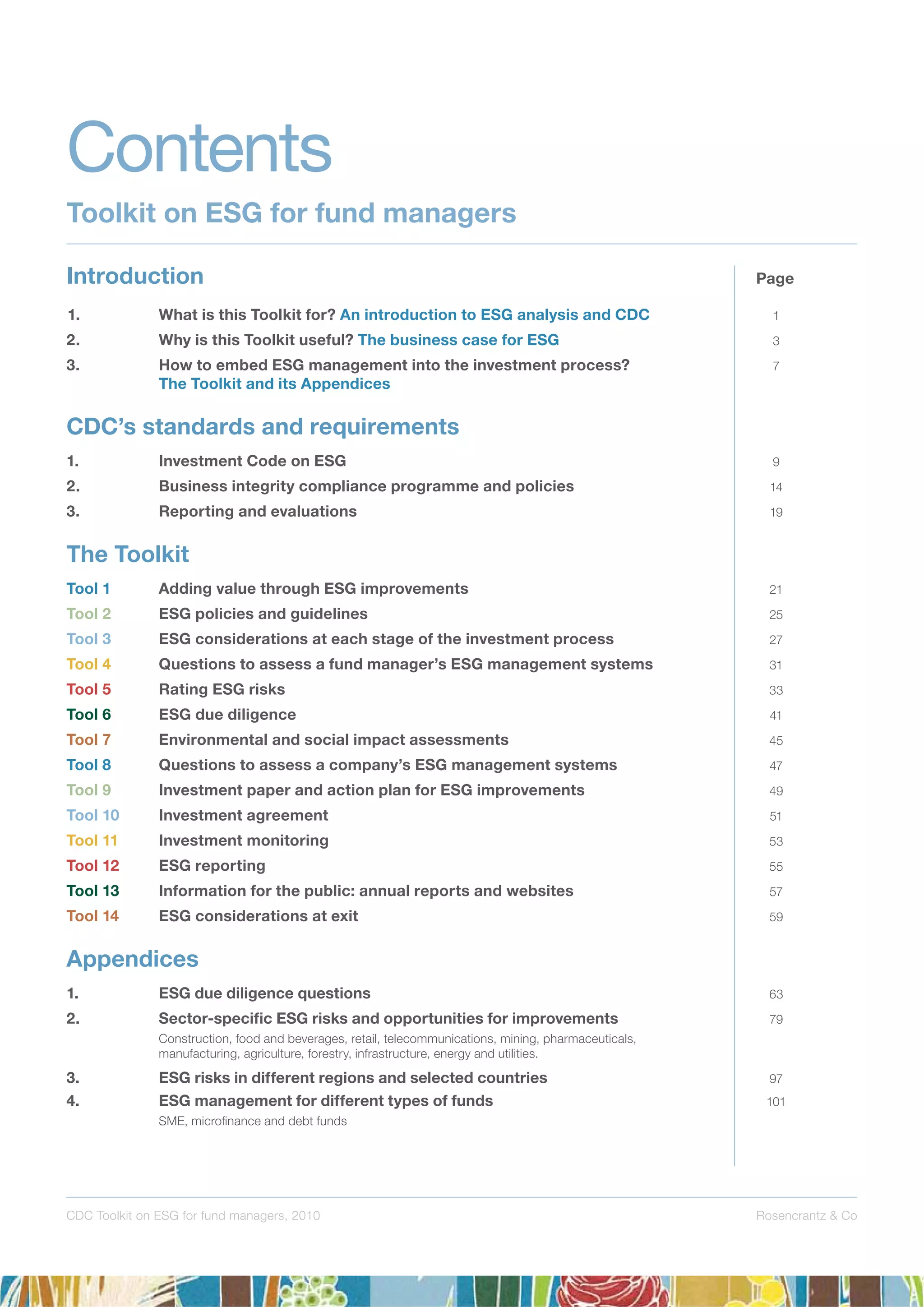 Rosencrantz & CoCDC Toolkit on ESG for fund managers, 2010
1. What is this Toolkit for? An introduction to ESG analysis and CDC 1
2. Why is this Toolkit useful? The business case for ESG 3
3. How to embed ESG management into the investment process? 7
The Toolkit and its Appendices
CDC’s standards and requirements
1. Investment Code on ESG 9
2. Business integrity compliance programme and policies 14
3. Reporting and evaluations 19
The Toolkit
Tool 1 Adding value through ESG improvements 21
Tool 2 ESG policies and guidelines 25
Tool 3 ESG considerations at each stage of the investment process 27
Tool 4 Questions to assess a fund manager’s ESG management systems 31
Tool 5 Rating ESG risks 33
Tool 6 ESG due diligence 41
Tool 7 Environmental and social impact assessments 45
Tool 8 Questions to assess a company’s ESG management systems 47
Tool 9 Investment paper and action plan for ESG improvements 49
Tool 10 Investment agreement 51
Tool 11 Investment monitoring 53
Tool 12 ESG reporting 55
Tool 13 Information for the public: annual reports and websites 57
Tool 14 ESG considerations at exit 59
Appendices
1. ESG due diligence questions 63
2. Sector-speciﬁc ESG risks and opportunities for improvements 79
Construction, food and beverages, retail, telecommunications, mining, pharmaceuticals,
manufacturing, agriculture, forestry, infrastructure, energy and utilities.
3. ESG risks in different regions and selected countries 97
4. ESG management for different types of funds 101
SME, microﬁnance and debt funds
Contents
Toolkit on ESG for fund managers
Introduction Page
 