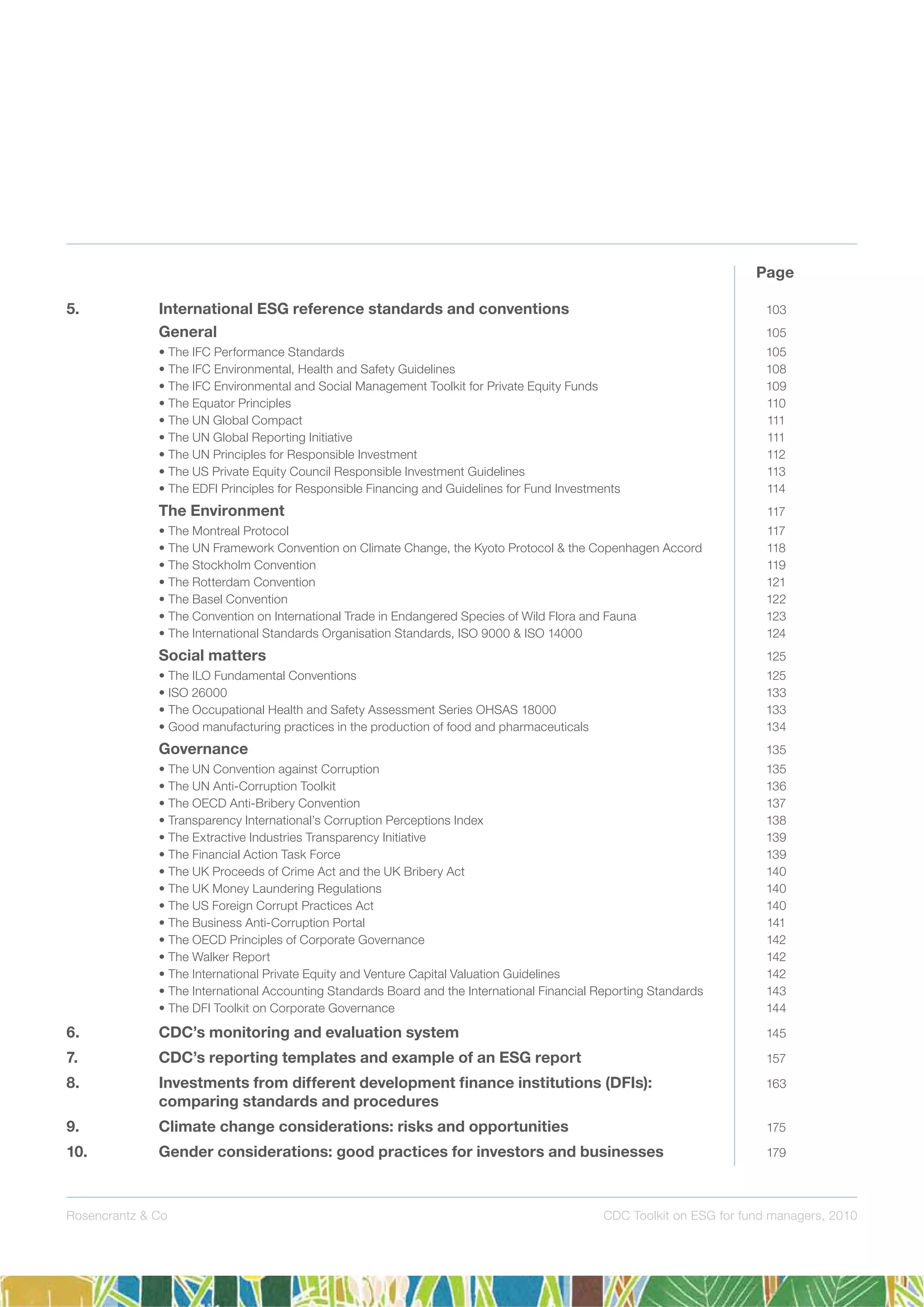 Rosencrantz & Co CDC Toolkit on ESG for fund managers, 2010
5. International ESG reference standards and conventions 103
General 105
• The IFC Performance Standards 105
• The IFC Environmental, Health and Safety Guidelines 108
• The IFC Environmental and Social Management Toolkit for Private Equity Funds 109
• The Equator Principles 110
• The UN Global Compact 111
• The UN Global Reporting Initiative 111
• The UN Principles for Responsible Investment 112
• The US Private Equity Council Responsible Investment Guidelines 113
• The EDFI Principles for Responsible Financing and Guidelines for Fund Investments 114
The Environment 117
• The Montreal Protocol 117
• The UN Framework Convention on Climate Change, the Kyoto Protocol & the Copenhagen Accord 118
• The Stockholm Convention 119
• The Rotterdam Convention 121
• The Basel Convention 122
• The Convention on International Trade in Endangered Species of Wild Flora and Fauna 123
• The International Standards Organisation Standards, ISO 9000 & ISO 14000 124
Social matters 125
• The ILO Fundamental Conventions 125
• ISO 26000 133
• The Occupational Health and Safety Assessment Series OHSAS 18000 133
• Good manufacturing practices in the production of food and pharmaceuticals 134
Governance 135
• The UN Convention against Corruption 135
• The UN Anti-Corruption Toolkit 136
• The OECD Anti-Bribery Convention 137
• Transparency International’s Corruption Perceptions Index 138
• The Extractive Industries Transparency Initiative 139
• The Financial Action Task Force 139
• The UK Proceeds of Crime Act and the UK Bribery Act 140
• The UK Money Laundering Regulations 140
• The US Foreign Corrupt Practices Act 140
• The Business Anti-Corruption Portal 141
• The OECD Principles of Corporate Governance 142
• The Walker Report 142
• The International Private Equity and Venture Capital Valuation Guidelines 142
• The International Accounting Standards Board and the International Financial Reporting Standards 143
• The DFI Toolkit on Corporate Governance 144
6. CDC’s monitoring and evaluation system 145
7. CDC’s reporting templates and example of an ESG report 157
8. Investments from different development ﬁnance institutions (DFIs): 163
comparing standards and procedures
9. Climate change considerations: risks and opportunities 175
10. Gender considerations: good practices for investors and businesses 179
Page
 