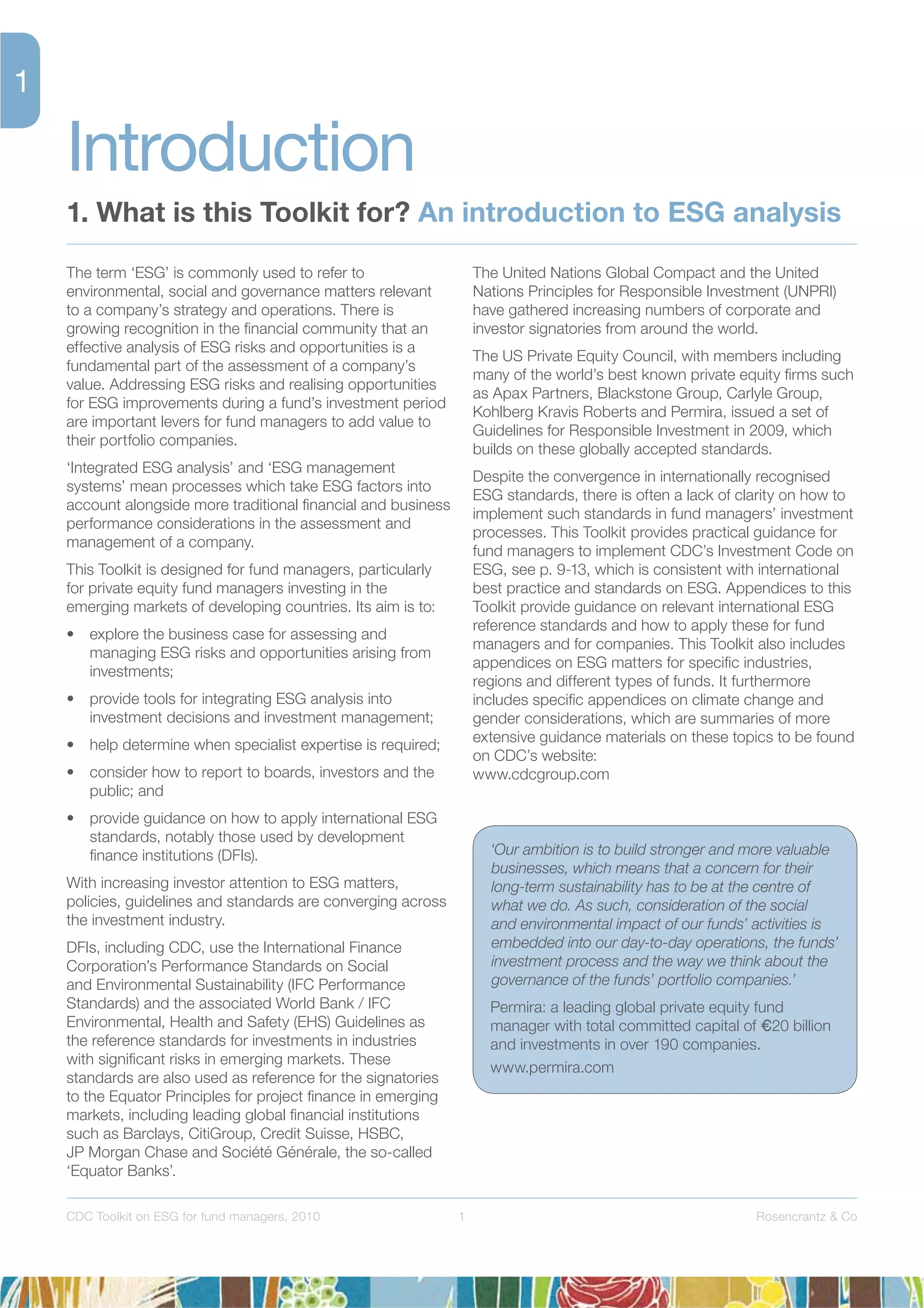 1 Rosencrantz & CoCDC Toolkit on ESG for fund managers, 2010
The term ‘ESG’ is commonly used to refer to
environmental, social and governance matters relevant
to a company’s strategy and operations. There is
growing recognition in the ﬁnancial community that an
effective analysis of ESG risks and opportunities is a
fundamental part of the assessment of a company’s
value. Addressing ESG risks and realising opportunities
for ESG improvements during a fund’s investment period
are important levers for fund managers to add value to
their portfolio companies.
‘Integrated ESG analysis’ and ‘ESG management
systems’ mean processes which take ESG factors into
account alongside more traditional ﬁnancial and business
performance considerations in the assessment and
management of a company.
This Toolkit is designed for fund managers, particularly
for private equity fund managers investing in the
emerging markets of developing countries. Its aim is to:
• explore the business case for assessing and
managing ESG risks and opportunities arising from
investments;
• provide tools for integrating ESG analysis into
investment decisions and investment management;
• help determine when specialist expertise is required;
• consider how to report to boards, investors and the
public; and
• provide guidance on how to apply international ESG
standards, notably those used by development
ﬁnance institutions (DFIs).
With increasing investor attention to ESG matters,
policies, guidelines and standards are converging across
the investment industry.
DFIs, including CDC, use the International Finance
Corporation’s Performance Standards on Social
and Environmental Sustainability (IFC Performance
Standards) and the associated World Bank / IFC
Environmental, Health and Safety (EHS) Guidelines as
the reference standards for investments in industries
with signiﬁcant risks in emerging markets. These
standards are also used as reference for the signatories
to the Equator Principles for project ﬁnance in emerging
markets, including leading global ﬁnancial institutions
such as Barclays, CitiGroup, Credit Suisse, HSBC,
JP Morgan Chase and Société Générale, the so-called
‘Equator Banks’.
The United Nations Global Compact and the United
Nations Principles for Responsible Investment (UNPRI)
have gathered increasing numbers of corporate and
investor signatories from around the world.
The US Private Equity Council, with members including
many of the world’s best known private equity ﬁrms such
as Apax Partners, Blackstone Group, Carlyle Group,
Kohlberg Kravis Roberts and Permira, issued a set of
Guidelines for Responsible Investment in 2009, which
builds on these globally accepted standards.
Despite the convergence in internationally recognised
ESG standards, there is often a lack of clarity on how to
implement such standards in fund managers’ investment
processes. This Toolkit provides practical guidance for
fund managers to implement CDC’s Investment Code on
ESG, see p. 9-13, which is consistent with international
best practice and standards on ESG. Appendices to this
Toolkit provide guidance on relevant international ESG
reference standards and how to apply these for fund
managers and for companies. This Toolkit also includes
appendices on ESG matters for speciﬁc industries,
regions and different types of funds. It furthermore
includes speciﬁc appendices on climate change and
gender considerations, which are summaries of more
extensive guidance materials on these topics to be found
on CDC’s website:
www.cdcgroup.com
Introduction
1. What is this Toolkit for? An introduction to ESG analysis
‘Our ambition is to build stronger and more valuable
businesses, which means that a concern for their
long-term sustainability has to be at the centre of
what we do. As such, consideration of the social
and environmental impact of our funds’ activities is
embedded into our day-to-day operations, the funds’
investment process and the way we think about the
governance of the funds’ portfolio companies.’
Permira: a leading global private equity fund
manager with total committed capital of 20 billion
and investments in over 190 companies.
www.permira.com
 