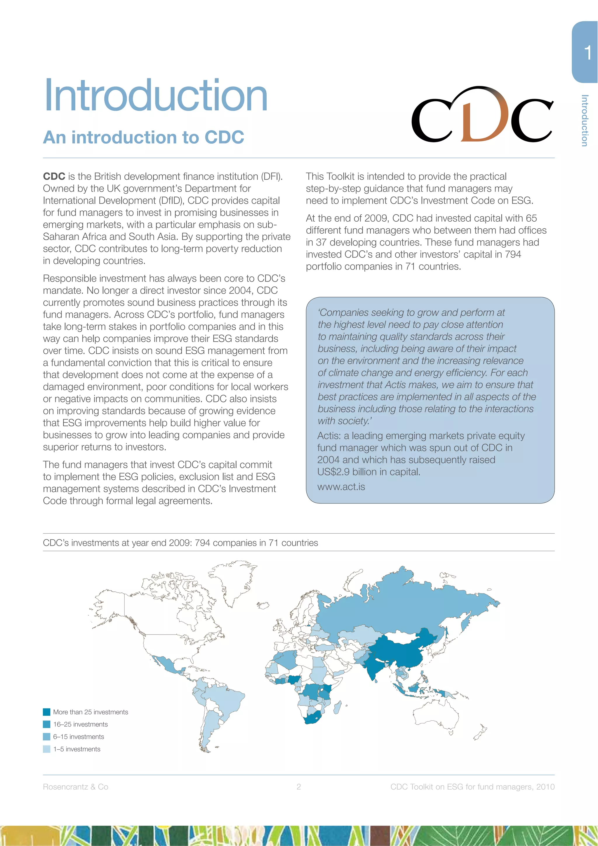 Introduction
2Rosencrantz & Co CDC Toolkit on ESG for fund managers, 2010
CDC is the British development ﬁnance institution (DFI).
Owned by the UK government’s Department for
International Development (DfID), CDC provides capital
for fund managers to invest in promising businesses in
emerging markets, with a particular emphasis on sub-
Saharan Africa and South Asia. By supporting the private
sector, CDC contributes to long-term poverty reduction
in developing countries.
Responsible investment has always been core to CDC’s
mandate. No longer a direct investor since 2004, CDC
currently promotes sound business practices through its
fund managers. Across CDC’s portfolio, fund managers
take long-term stakes in portfolio companies and in this
way can help companies improve their ESG standards
over time. CDC insists on sound ESG management from
a fundamental conviction that this is critical to ensure
that development does not come at the expense of a
damaged environment, poor conditions for local workers
or negative impacts on communities. CDC also insists
on improving standards because of growing evidence
that ESG improvements help build higher value for
businesses to grow into leading companies and provide
superior returns to investors.
The fund managers that invest CDC’s capital commit
to implement the ESG policies, exclusion list and ESG
management systems described in CDC’s Investment
Code through formal legal agreements.
This Toolkit is intended to provide the practical
step-by-step guidance that fund managers may
need to implement CDC’s Investment Code on ESG.
At the end of 2009, CDC had invested capital with 65
different fund managers who between them had ofﬁces
in 37 developing countries. These fund managers had
invested CDC’s and other investors’ capital in 794
portfolio companies in 71 countries.
‘Companies seeking to grow and perform at
the highest level need to pay close attention
to maintaining quality standards across their
business, including being aware of their impact
on the environment and the increasing relevance
of climate change and energy efﬁciency. For each
investment that Actis makes, we aim to ensure that
best practices are implemented in all aspects of the
business including those relating to the interactions
with society.’
Actis: a leading emerging markets private equity
fund manager which was spun out of CDC in
2004 and which has subsequently raised
US$2.9 billion in capital.
www.act.is
More than 25 investments
16–25 investments
6–15 investments
1–5 investments
CDC’s investments at year end 2009: 794 companies in 71 countries
Introduction
An introduction to CDC
 