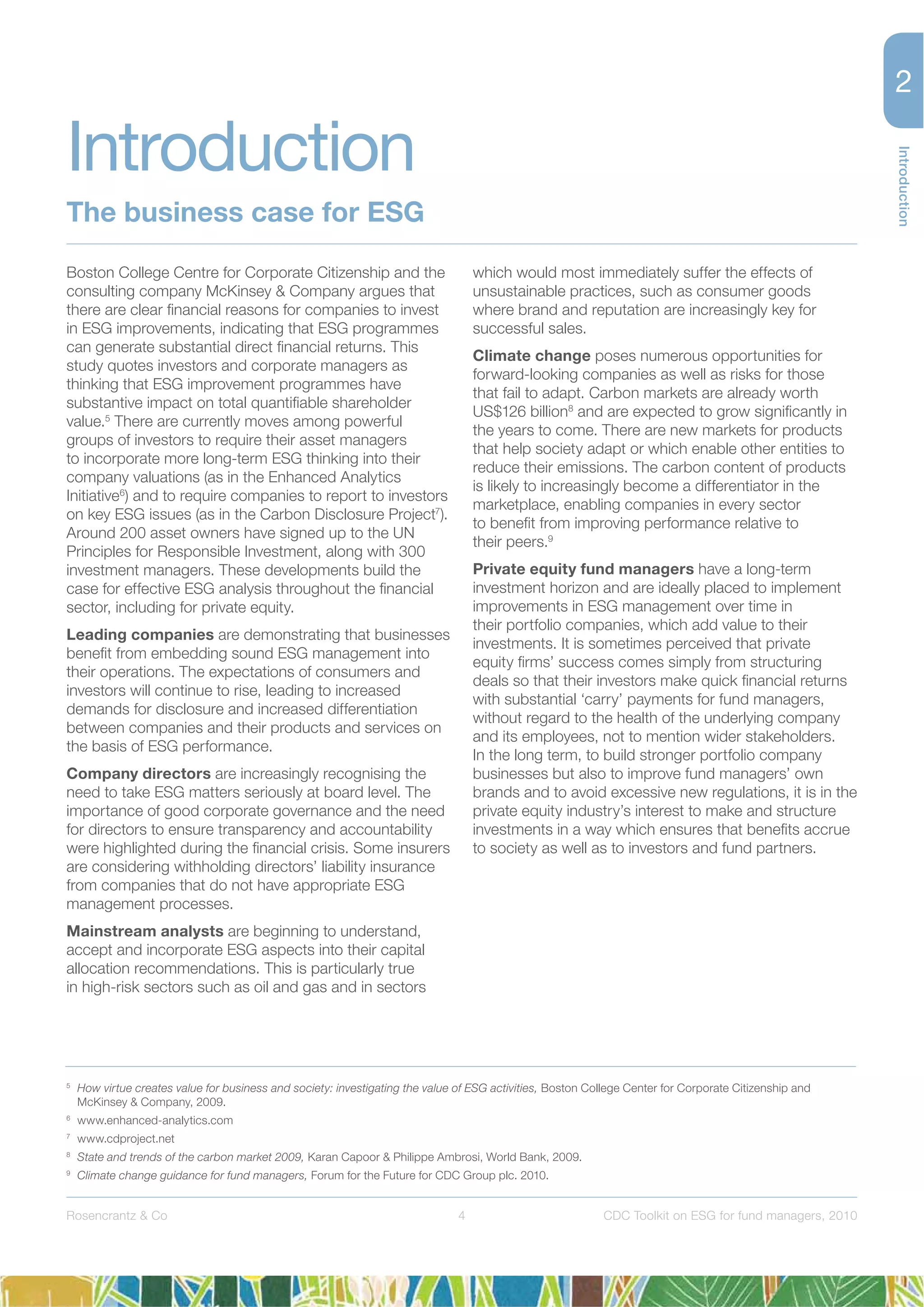 Introduction
4Rosencrantz & Co CDC Toolkit on ESG for fund managers, 2010
Boston College Centre for Corporate Citizenship and the
consulting company McKinsey & Company argues that
there are clear ﬁnancial reasons for companies to invest
in ESG improvements, indicating that ESG programmes
can generate substantial direct ﬁnancial returns. This
study quotes investors and corporate managers as
thinking that ESG improvement programmes have
substantive impact on total quantiﬁable shareholder
value.5
There are currently moves among powerful
groups of investors to require their asset managers
to incorporate more long-term ESG thinking into their
company valuations (as in the Enhanced Analytics
Initiative6
) and to require companies to report to investors
on key ESG issues (as in the Carbon Disclosure Project7
).
Around 200 asset owners have signed up to the UN
Principles for Responsible Investment, along with 300
investment managers. These developments build the
case for effective ESG analysis throughout the ﬁnancial
sector, including for private equity.
Leading companies are demonstrating that businesses
beneﬁt from embedding sound ESG management into
their operations. The expectations of consumers and
investors will continue to rise, leading to increased
demands for disclosure and increased differentiation
between companies and their products and services on
the basis of ESG performance.
Company directors are increasingly recognising the
need to take ESG matters seriously at board level. The
importance of good corporate governance and the need
for directors to ensure transparency and accountability
were highlighted during the ﬁnancial crisis. Some insurers
are considering withholding directors’ liability insurance
from companies that do not have appropriate ESG
management processes.
Mainstream analysts are beginning to understand,
accept and incorporate ESG aspects into their capital
allocation recommendations. This is particularly true
in high-risk sectors such as oil and gas and in sectors
which would most immediately suffer the effects of
unsustainable practices, such as consumer goods
where brand and reputation are increasingly key for
successful sales.
Climate change poses numerous opportunities for
forward-looking companies as well as risks for those
that fail to adapt. Carbon markets are already worth
US$126 billion8
and are expected to grow signiﬁcantly in
the years to come. There are new markets for products
that help society adapt or which enable other entities to
reduce their emissions. The carbon content of products
is likely to increasingly become a differentiator in the
marketplace, enabling companies in every sector
to beneﬁt from improving performance relative to
their peers.9
Private equity fund managers have a long-term
investment horizon and are ideally placed to implement
improvements in ESG management over time in
their portfolio companies, which add value to their
investments. It is sometimes perceived that private
equity ﬁrms’ success comes simply from structuring
deals so that their investors make quick ﬁnancial returns
with substantial ‘carry’ payments for fund managers,
without regard to the health of the underlying company
and its employees, not to mention wider stakeholders.
In the long term, to build stronger portfolio company
businesses but also to improve fund managers’ own
brands and to avoid excessive new regulations, it is in the
private equity industry’s interest to make and structure
investments in a way which ensures that beneﬁts accrue
to society as well as to investors and fund partners.
5
How virtue creates value for business and society: investigating the value of ESG activities, Boston College Center for Corporate Citizenship and
McKinsey & Company, 2009.
6
www.enhanced-analytics.com
7
www.cdproject.net
8
State and trends of the carbon market 2009, Karan Capoor & Philippe Ambrosi, World Bank, 2009.
9
Climate change guidance for fund managers, Forum for the Future for CDC Group plc. 2010.
Introduction
The business case for ESG
 