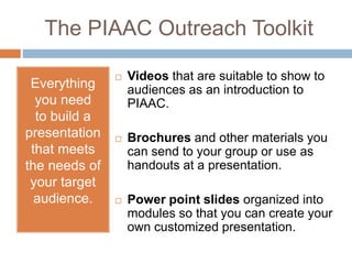 The PIAAC Outreach Toolkit 
Everything 
you need 
to build a 
presentation 
that meets 
the needs of 
your target 
audience. 
 Videos that are suitable to show to 
audiences as an introduction to 
PIAAC. 
 Brochures and other materials you 
can send to your group or use as 
handouts at a presentation. 
 Power point slides organized into 
modules so that you can create your 
own customized presentation. 
 