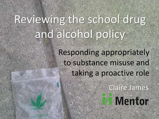 Reviewing the school drug
and alcohol policy
Responding appropriately
to substance misuse and
taking a proactive role
Claire James
 