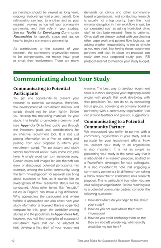 10 Tips and Tricks for Successful Research Recruitment
partnerships should be viewed as long term,
ongoing relationships (not project based). One
relationship can lead to another and as your
research evolves so too will your community
partnership and their role in your studies.
See our Toolkit for Developing Community
Partnerships for specific steps and tips on
how to begin a community partnership.
As contributors to the success of your
research, the community organization needs
to be compensated, no matter how great
or small their involvement. There are many
demands on clinics and other community-
based organizations, and conducting research
is usually not a top priority. Even the most
minimal disruption in their workflow should be
compensated such as asking front-desk clinic
staff to distribute research fliers to patients.
Clinic staff are already tasked with coordinating
other paperwork and patient flow logistics, so
adding another responsibility is not as simple
as you may think. Not having these recruitment
partners and plan in place pre-proposal can
really alter your proposed study plan, IRB
protocol and not to mention your study budget.
Communicating about Your Study
Communicating to Potential
Participants
You get one opportunity to present your
research to potential participants, therefore,
the development of recruitment material and
scripts should not be taken lightly. Before
you develop the marketing materials for your
study, it is helpful to complete a creative brief
(see Appendix D) to help guide you through
the important goals and considerations for
an effective recruitment tool. It is not just
putting information on a flyer or cutting and
pasting from your proposal to inform your
recruitment script. The participant and study
factors mentioned earlier really come into play
here. A single word can turn someone away.
Certain colors and images (or lack thereof) can
draw or discourage potential participants. For
example, among the Latino community, using
the term “investigacion” for research can bring
about suspicion or fear, as it sounds like an
investigation of their residential status will be
conducted. Using other terms like, “estudio”
(study in English) can make a big difference.
Who approaches the participant and where
he/she is approached can also affect how your
study information is received.There is no perfect
template for this, given the variability among
studies and the population. In Appendices A-C,
however, you will find examples of successful
recruitment flyers that can be adapted to
help develop a first draft of your recruitment
material. The best way to develop recruitment
tools is to work alongside your target population
and/or with people that work day-to-day with
that population. You can do so by conducting
focus groups, convening an advisory board or
partnering with a community organization that
can provide feedback and give you suggestions.
Communicating to a Potential
Community Partner
We encouraged you earlier to partner with a
community organization in your study and in
particular for your recruitment efforts. How
you present your study to an organization
is also important. It is not as simple as
presenting your study in the same way that it
is articulated in a research proposal, abstract or
a PowerPoint developed for your colleagues.
It is also important to note that engaging a
community partner is a bit different from asking
a fellow researcher to collaborate on a research
proposal. This is particularly true when you are
cold calling an organization. Before reaching out
to a potential community partner, consider the
following questions:
1.	How and where do you begin to talk about
your study?
2.	How do you not overwhelm them with
information?
3.	How do you avoid confusing them so that
they are not left wondering, what exactly
would be my role here?
 