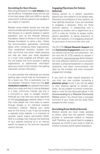 15 Tips and Tricks for Successful Research Recruitment
Recruiting for Rare Disease
Recruiting participants for a rare disease study
can be difficult. A feasibility study and the use
of the tools above (i2b2 and LADR) to identify
where and if sufficient patients are available in
your region is important.
Besides using medical records you may also
wanttoconsiderpartneringwithanorganization
that focuses on a specific disease or patient
population such as the Multiple Sclerosis
Foundation, March of Dimes or the Sickle Cell
Disease Foundation to name a few. Follow
the communication approaches mentioned
above when contacting these organizations.
Their established networks coupled with
their community and social media presence
can help you reach your study population
in a much more targeted and efficient way.
You will always find more success in getting
organizations to disseminate information
about your study to their network, than getting
individuals’ contact information.
It is also possible that individuals are actively
seeking open clinical trials for themselves or
for a loved one. This is particularly true for
rare diseases. Therefore, make sure that your
institution’s website has updated information
about your study and that it is being displayed
in a clear, community friendly way and in
a prominent or easy to navigate location.
Although you may have your study registered
on the clinicaltrials.gov website, keep in mind
that most people are more likely to search
through Google or an individual research
institution’s website. Making your study
easy to find online is key. If you are building
a separate study website, it is important to
consider search engine optimization (SEO).
SEO is a strategy that improves the likelihood
of your website showing up in an internet
search list based on the common keywords
used on the site.
Engaging Physicians for Patient
Referrals
Getting access to a patient population
beyond your own patients is not always easy.
Physicians are protective of their patients, as
they rightfully should be. If you are interested
in engaging a physician, there are three
common options: 1) collaborating with a
physician at another site or department as a
co-PI in order for him/her to access his/her
patient population, 2) asking physicians to
refer their patients, or 3) engaging a physician
for permission to recruit at their clinic site.
The SC CTSI Clinical Research Support and
the Community Engagement cores can help
you identify and connect with physicians. You
can visit the SC CTSI website to request a
consultation, www.sc-ctsi.org. By far however,
the most effective method is communication
between a physician/researcher to physician/
researcher, and direct communication can
often be the simplest and most successful
engagement strategy.
If you want to reach several physicians at
one time, you may consider contacting a
physician group to ask if you can be added
to their meeting agenda to present your
study. As you prepare to contact a physician,
keep in mind the tips discussed above in the
Communicating to a Potential Community
Partner section. You should have a one-page
summary of your study and the study flyers
available for their review.
Recruiting from Medical Records
Medical records are never made available
to others, other than the patients’ medical
provider or authorized medical or research
staff. Therefore, you would need to engage a
physician as a Co-PI in your study in order for
him/her to access his/her patient population.
 