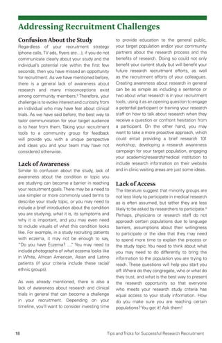18 Tips and Tricks for Successful Research Recruitment
Addressing Recruitment Challenges
Confusion About the Study
Regardless of your recruitment strategy
(phone calls,TV ads, flyers etc…), if you do not
communicate clearly about your study and the
individual’s potential role within the first few
seconds, then you have missed an opportunity
for recruitment. As we have mentioned before,
there is a general lack of awareness about
research and many misconceptions exist
among community members.9
Therefore, your
challenge is to evoke interest and curiosity from
an individual who may have fear about clinical
trials. As we have said before, the best way to
tailor communication for your target audience
is to hear from them. Taking your recruitment
tools to a community group for feedback
will provide you with a unique perspective
and ideas you and your team may have not
considered otherwise.
Lack of Awareness
Similar to confusion about the study, lack of
awareness about the condition or topic you
are studying can become a barrier in reaching
your recruitment goals.There may be a need to
use simpler or more commonly used terms to
describe your study topic, or you may need to
include a brief introduction about the condition
you are studying, what it is, its symptoms and
why it is important, and you may even need
to include visuals of what this condition looks
like. For example, in a study recruiting patients
with eczema, it may not be enough to say,
“Do you have Eczema? ....” You may need to
include photographs of what eczema looks like
in White, African American, Asian and Latino
patients (if your criteria include these racial/
ethnic groups).
As was already mentioned, there is also a
lack of awareness about research and clinical
trials in general that can become a challenge
in your recruitment. Depending on your
timeline, you’ll want to consider investing time
to provide education to the general public,
your target population and/or your community
partners about the research process and the
benefits of research. Doing so could not only
benefit your current study but will benefit your
future research recruitment efforts, as well
as the recruitment efforts of your colleagues.
Creating awareness about research in general
can be as simple as including a sentence or
two about what research is in your recruitment
tools, using it as an opening question to engage
a potential participant or training your research
staff on how to talk about research when they
receive a question or confront hesitation from
a participant. On the other hand, you may
want to take a more proactive approach, which
could entail providing a brief research 101
workshop, developing a research awareness
campaign for your target population, engaging
your academic/research/medical institution to
include research information on their website
and in clinic waiting areas are just some ideas.
Lack of Access
The literature suggest that minority groups are
not less likely to participate in medical research
as is often assumed, but rather they are less
likely to be asked by researchers to participate.8
Perhaps, physicians or research staff do not
approach certain populations due to language
barriers, assumptions about their willingness
to participate or the idea that they may need
to spend more time to explain the process or
the study topic. You need to think about what
you may need to do differently to bring the
information to the population you are trying to
reach. These questions will help you start you
off:Where do they congregate, who or what do
they trust, and what is the best way to present
the research opportunity so that everyone
who meets your research study criteria has
equal access to your study information. How
do you make sure you are reaching certain
populations?You got it! Ask them!
 