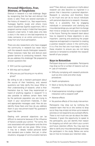 19 Tips and Tricks for Successful Research Recruitment
Personal Objections, Fear,
Distrust, or Suspicions
Distrust in research is a real challenge. Begin
by recognizing that the fear and distrust that
exists is valid. There are several examples in
the history of research (i.e., Nazi experiments,
Tuskegee Syphilis study) and others more
recent (Guatemala Syphilis experiment, HIV in
pregnant woman study in India) that have given
research a bad name. It really does only take
a story in the news or one bad experience to
make someone or an entire community turn
away from any future participation.
There are also researchers who have engaged
the community in research but never return
with the research results (helicopter research).
These instances make fear and distrust even
greater barriers to conducting research. How
do you address this challenge? Be prepared to
answer questions like:
•	 Will I just be a guinea pig?
•	 Will they sell my blood?
•	 Why are you just focusing on my ethnic
group?
Be willing to ask a hesitant participant about
the source of their hesitancy, and; several
questions can help clarify this issue: What is
their understanding of research, what is their
hesitation due to, have they experienced or
heard of anything negative in research? It is
also possible to address certain fears held
by the particular population you are trying to
reach in your recruitment materials, if clear
and appropriate messages used. How do you
identify those fears and how do you address
them in your recruitment tools? You guessed it
again! Ask them.
Dealing with personal objections can be
difficult to overcome because of the influence
of factors outside your control. “For some, the
cost associated with participation and the time
away from work are too great. Other times,
it may be a deeply rooted personal belief
that standard care is better. And yet, in other
situations, language of communication barriers
exist”.6
Fear, distrust, suspicions or myths about
research can also become so ingrained in a
person that it becomes a personal objection.
Research is voluntary and therefore there
is not much one can do to recruit individuals
with personal objections to research. However,
there is a possibility that by engaging
individuals in conversation and clarifying any
misunderstandings you can get them to change
their mind or simply be more open to research
in the future. Training the research team about
how to respond to these objections is very
important. Learning and practicing the proper
response and approach is important to creating
a positive research culture in the community.
It is a fine line that one must keep in mind in
these situation to ensure you are not being
coercive or tempted to embellish the research
benefit of your project.
Keys to Retention
Participant drop out is unavoidable. Participants
may drop out for a number of reasons such as:
•	 Lack of motivation
•	 Difficulty complying with research protocols
such as clinic visits and other study
procedures
•	 Health complications
•	 Work or family life changes, loss of
insurance
•	 A bad experience including a negative
interaction with a research staff
•	 Adverse effects
•	 No positive effects of the study intervention
Participants may drop out by notifying the
research team that he or she wishes to drop
out or they may simply not show up to research
activities or not respond to any outreach efforts.
There is not much one can do about the latter.
However, if given the opportunity to speak to
the participants, you can identify their reason
for dropping out which can inform your current
and future retention efforts. You may even be
able to clarify any misunderstandings and keep
the participant in the study. Below are some
tips on how to increase your retention rates.
 