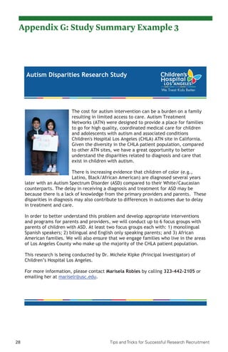 28 Tips and Tricks for Successful Research Recruitment
Autism Disparities Research Study
The cost for autism intervention can be a burden on a family
resulting in limited access to care. Autism Treatment
Networks (ATN) were designed to provide a place for families
to go for high quality, coordinated medical care for children
and adolescents with autism and associated conditions
Children's Hospital Los Angeles (CHLA) ATN site in California.
Given the diversity in the CHLA patient population, compared
to other ATN sites, we have a great opportunity to better
understand the disparities related to diagnosis and care that
exist in children with autism.
There is increasing evidence that children of color (e.g.,
Latino, Black/African American) are diagnosed several years
later with an Autism Spectrum Disorder (ASD) compared to their White/Caucasian
counterparts. The delay in receiving a diagnosis and treatment for ASD may be
because there is a lack of knowledge from the primary providers and parents. These
disparities in diagnosis may also contribute to differences in outcomes due to delay
in treatment and care.
In order to better understand this problem and develop appropriate interventions
and programs for parents and providers, we will conduct up to 6 focus groups with
parents of children with ASD. At least two focus groups each with: 1) monolingual
Spanish speakers; 2) bilingual and English only speaking parents; and 3) African
American families. We will also ensure that we engage families who live in the areas
of Los Angeles County who make up the majority of the CHLA patient population.
This research is being conducted by Dr. Michele Kipke (Principal Investigator) of
Children’s Hospital Los Angeles.
For more information, please contact Marisela Robles by calling 323-442-2105 or
emailing her at mariselr@usc.edu.
Appendix G: Study Summary Example 3
 