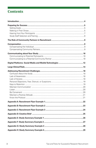 3 Tips and Tricks for Successful Research Recruitment
Contents
Introduction..............................................................................................................................4
Preparing for Success..............................................................................................................5
Setting Goals..........................................................................................................................5
Walking inTheir Shoes...........................................................................................................5
Hearing fromYour Participants ..............................................................................................7
Study Staff Selection andTraining..........................................................................................8
The Role of Community Partners in Recruitment................................................................9
Compensation..........................................................................................................................9
Compensating the Individual..................................................................................................9
Compensating Community Partners......................................................................................9
Communicating aboutYour Study.......................................................................................10
Communicating to Potential Participants.............................................................................10
Communicating to a Potential Community Partner.............................................................10
Digital Platforms- Social Media and MobileTechnologies................................................12
Large ClinicalTrials.................................................................................................................14
Addressing Recruitment Challenges...................................................................................18
Confusion About the Study..................................................................................................18
Lack of Awareness...............................................................................................................18
Lack of Access......................................................................................................................18
Personal Objections, Fear, Distrust, or Suspicions..............................................................19
Keys to Retention ................................................................................................................19
Maintain Communication ....................................................................................................20
Listen....................................................................................................................................20
Be Convenient .....................................................................................................................20
Maintain a Positive Attitude..................................................................................................21
Know the Protocol................................................................................................................21
Appendix A: Recruitment Flyer Example 1..........................................................................22
Appendix B: Recruitment Flyer Example 2.........................................................................23
Appendix C: Recruitment Flyer Example 3.........................................................................24
Appendix D: Creative Brief ...................................................................................................25
Appendix E: Study Summary Example 1............................................................................26
Appendix F: Study Summary Example 2............................................................................27
Appendix G: Study Summary Example 3...........................................................................28
Appendix H: Study Summary Example 4............................................................................29
 