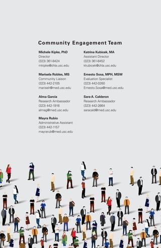 31 Tips and Tricks for Successful Research Recruitment
Michele Kipke, PhD
Director
(323) 361-8424
mkipke@chla.usc.edu
Marisela Robles, MS
Community Liaison
(323) 442-2105
mariselr@med.usc.edu
Alma Garcia
Research Ambassador
(323) 442-1916
almag@med.usc.edu
Katrina Kubicek, MA
Assistant Director
(323) 361-8452
kkubicek@chla.usc.edu
Ernesto Sosa, MPH, MSW
Evaluation Specialist
(323) 442-0260
Ernesto.Sosa@med.usc.edu
Sara A. Calderon
Research Ambassador
(323) 442-2664
saracald@med.usc.edu
Community Engagement Team
Mayra Rubio
Administrative Assistant
(323) 442-1157
mayrarub@med.usc.edu
 