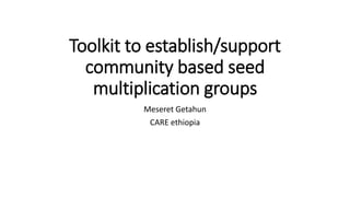 Toolkit to establish/support
community based seed
multiplication groups
Meseret Getahun
CARE ethiopia
 