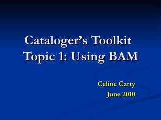 Cataloger’s Toolkit Topic 1: Using BAM Céline Carty June 2010 