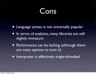 Cons
                   • Language syntax is not universally popular
                   • In terms of analytics, many libraries are still
                           slightly immature
                   • Performance can be lacking (although there
                           are many options to tune it)
                   • Interpreter is effectively single-threaded

Monday, 27 February 2012
 