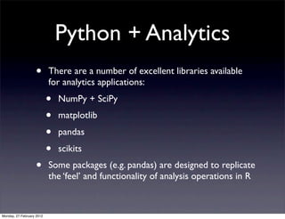 Python + Analytics
                   •       There are a number of excellent libraries available
                           for analytics applications:
                           •   NumPy + SciPy
                           •   matplotlib
                           •   pandas
                           •   scikits
                   •       Some packages (e.g. pandas) are designed to replicate
                           the ‘feel’ and functionality of analysis operations in R


Monday, 27 February 2012
 