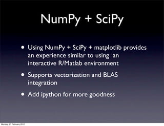 NumPy + SciPy

                   • Using NumPy + SciPy + matplotlib provides
                           an experience similar to using an
                           interactive R/Matlab environment
                   • Supports vectorization and BLAS
                           integration
                   • Add ipython for more goodness

Monday, 27 February 2012
 