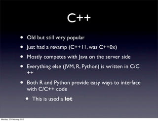 C++
                   •       Old but still very popular
                   •       Just had a revamp (C++11, was C++0x)
                   •       Mostly competes with Java on the server side
                   •       Everything else (JVM, R, Python) is written in C/C
                           ++
                   •       Both R and Python provide easy ways to interface
                           with C/C++ code
                           •   This is used a lot


Monday, 27 February 2012
 