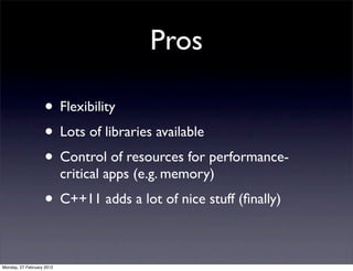 Pros

                   • Flexibility
                   • Lots of libraries available
                   • Control of resources for performance-
                           critical apps (e.g. memory)
                   • C++11 adds a lot of nice stuff (ﬁnally)

Monday, 27 February 2012
 