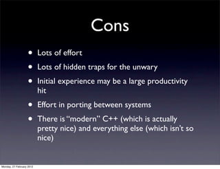 Cons
                   •       Lots of effort
                   •       Lots of hidden traps for the unwary
                   •       Initial experience may be a large productivity
                           hit
                   •       Effort in porting between systems
                   •       There is “modern” C++ (which is actually
                           pretty nice) and everything else (which isn’t so
                           nice)


Monday, 27 February 2012
 