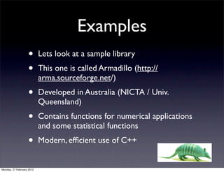 Examples
                   •       Lets look at a sample library
                   •       This one is called Armadillo (http://
                           arma.sourceforge.net/)
                   •       Developed in Australia (NICTA / Univ.
                           Queensland)
                   •       Contains functions for numerical applications
                           and some statistical functions
                   •       Modern, efﬁcient use of C++


Monday, 27 February 2012
 