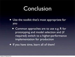 Conclusion
                   • Use the toolkit that’s most appropriate for
                           you
                           • Common approches are to use e.g. R for
                             prototyping and model selection and (if
                             required) switch to a higher-performance
                             implementation for production
                   • If you have time, learn all of them!
Monday, 27 February 2012
 