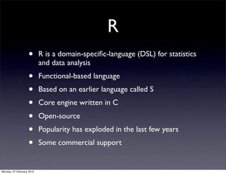 R
                   •       R is a domain-speciﬁc-language (DSL) for statistics
                           and data analysis
                   •       Functional-based language
                   •       Based on an earlier language called S
                   •       Core engine written in C
                   •       Open-source
                   •       Popularity has exploded in the last few years
                   •       Some commercial support


Monday, 27 February 2012
 