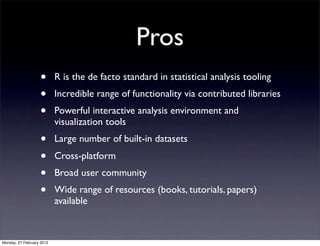 Pros
                   •       R is the de facto standard in statistical analysis tooling
                   •       Incredible range of functionality via contributed libraries
                   •       Powerful interactive analysis environment and
                           visualization tools
                   •       Large number of built-in datasets
                   •       Cross-platform
                   •       Broad user community
                   •       Wide range of resources (books, tutorials, papers)
                           available



Monday, 27 February 2012
 