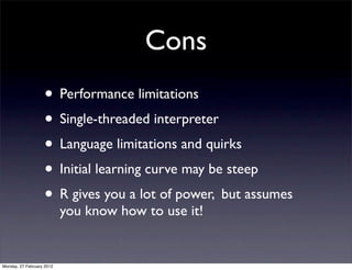 Cons
                   • Performance limitations
                   • Single-threaded interpreter
                   • Language limitations and quirks
                   • Initial learning curve may be steep
                   • R gives you a lot of power, but assumes
                           you know how to use it!


Monday, 27 February 2012
 