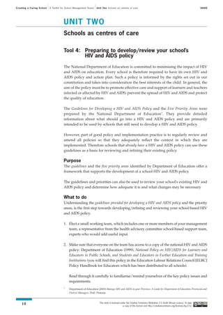 Creating a Caring School   A Toolkit for School Management Teams   Unit Two Schools as centres of care                                                                  SAIDE




                                      UNIT TWO
                                      Schools as centres of care

                                      Tool 4: Preparing to develop/review your school’s
                                              HIV and AIDS policy

                                      The National Department of Education is committed to minimising the impact of HIV
                                      and AIDS on education. Every school is therefore required to have its own HIV and
                                      AIDS policy and action plan. Such a policy is informed by the rights set out in our
                                      constitution and takes into consideration the best interests of the child. In general, the
                                      aim of the policy must be to promote effective care and support of learners and teachers
                                      infected or affected by HIV and AIDS; prevent the spread of HIV and AIDS and protect
                                      the quality of education.

                                      The Guidelines for Developing a HIV and AIDS Policy and the Five Priority Areas were
                                      prepared by the National Department of Education1. They provide detailed
                                      information about what should go into a HIV and AIDS policy and are primarily
                                      intended to be used by schools that still need to develop a HIV and AIDS policy.

                                      However, part of good policy and implementation practice is to regularly review and
                                      amend all policies so that they adequately reflect the context in which they are
                                      implemented. Therefore schools that already have a HIV and AIDS policy can use these
                                      guidelines as a basis for reviewing and refining their existing policy.

                                      Purpose
                                      The guidelines and the five priority areas identified by Department of Education offer a
                                      framework that supports the development of a school HIV and AIDS policy.

                                      The guidelines and priorities can also be used to review your school's existing HIV and
                                      AIDS policy and determine how adequate it is and what changes may be necessary

                                      What to do
                                      Understanding the guidelines provided for developing a HIV and AIDS policy and the priority
                                      areas, is the first step towards developing/refining and reviewing your school-based HIV
                                      and AIDS policy.

                                      1. Elect a small working team, which includes one or more members of your management
                                         team, a representative from the health advisory committee school-based support team,
                                         experts who would add useful input.

                                      2. Make sure that everyone on the team has access to a copy of the national HIV and AIDS
                                         policy: Department of Education (1999), National Policy on HIV/AIDS for Learners and
                                         Educators in Public Schools, and Students and Educators in Further Education and Training
                                         Institutions (you will find this policy in the Education Labour Relations Council [ELRC]
                                         Policy Handbook for Educators which has been distributed to all schools).

                                           Read through it carefully to familiarise/remind yourselves of the key policy issues and
                                           requirements.
                                      1
                                           Department of Education (2003) Manage HIV and AIDS in your Province: A Guide for Department of Education Provincial and
                                           District Managers. DoE: Pretoria


                                                                     This work is licensed under the Creative Commons Attribution 2.5 South African Licence. To view
    10
                                                                                             a copy of this licence visit http://creativecommons.org/licenses/by/2.5/
 