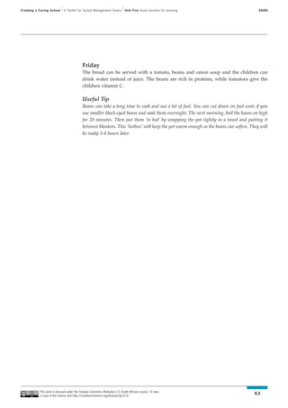 Creating a Caring School      A Toolkit for School Management Teams           Unit Five Good nutrition for learning                     SAIDE




                                             Friday
                                             The bread can be served with a tomato, beans and onion soup and the children can
                                             drink water instead of juice. The beans are rich in proteins, while tomatoes give the
                                             children vitamin C.

                                             Useful Tip
                                             Beans can take a long time to cook and use a lot of fuel. You can cut down on fuel costs if you
                                             use smaller black-eyed beans and soak them overnight. The next morning, boil the beans on high
                                             for 20 minutes. Then put them ‘to bed’ by wrapping the pot tightly in a towel and putting it
                                             between blankets. This ‘hotbox’ will keep the pot warm enough so the beans can soften. They will
                                             be ready 3-4 hours later.




           This work is licensed under the Creative Commons Attribution 2.5 South African Licence. To view
           a copy of this licence visit http://creativecommons.org/licenses/by/2.5/
                                                                                                                                      63
 