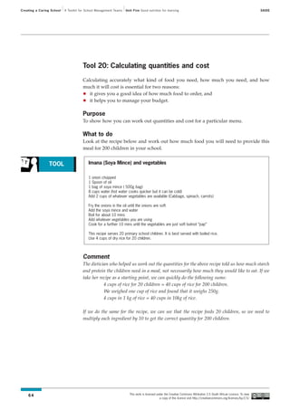 Creating a Caring School   A Toolkit for School Management Teams   Unit Five Good nutrition for learning                                                                SAIDE




                                      Tool 20: Calculating quantities and cost

                                      Calculating accurately what kind of food you need, how much you need, and how
                                      much it will cost is essential for two reasons:
                                         it gives you a good idea of how much food to order, and
                                         it helps you to manage your budget.

                                      Purpose
                                      To show how you can work out quantities and cost for a particular menu.

                                      What to do
                                      Look at the recipe below and work out how much food you will need to provide this
                                      meal for 200 children in your school.


                 TOOL                     Imana (Soya Mince) and vegetables

                                          1 onion chopped
                                          1 Spoon of oil
                                          1 bag of soya mince ( 500g bag)
                                          8 cups water (hot water cooks quicker but it can be cold)
                                          Add 2 cups of whatever vegetables are available (Cabbage, spinach, carrots)

                                          Fry the onions in the oil until the onions are soft
                                          Add the soya mince and water
                                          Boil for about 10 mins
                                          Add whatever vegetables you are using
                                          Cook for a further 10 mins until the vegetables are just soft butnot “pap”

                                          This recipe serves 20 primary school children. It is best served with boiled rice.
                                          Use 4 cups of dry rice for 20 children.



                                      Comment
                                      The dietician who helped us work out the quantities for the above recipe told us how much starch
                                      and protein the children need in a meal, not necessarily how much they would like to eat. If we
                                      take her recipe as a starting point, we can quickly do the following sums:
                                                 4 cups of rice for 20 children = 40 cups of rice for 200 children.
                                                 We weighed one cup of rice and found that it weighs 250g.
                                                 4 cups in 1 kg of rice = 40 cups in 10kg of rice.

                                      If we do the same for the recipe, we can see that the recipe feeds 20 children, so we need to
                                      multiply each ingredient by 10 to get the correct quantity for 200 children.




                                                                     This work is licensed under the Creative Commons Attribution 2.5 South African Licence. To view
    64
                                                                                             a copy of this licence visit http://creativecommons.org/licenses/by/2.5/
 