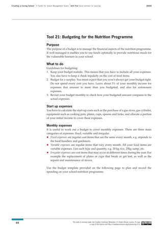 Creating a Caring School   A Toolkit for School Management Teams   Unit Five Good nutrition for learning                                                                SAIDE




                                      Tool 21: Budgeting for the Nutrition Programme

                                      Purpose
                                      The purpose of a budget is to manage the financial aspects of the nutrition programme.
                                      If well managed it enables you to use funds optimally to provide nutritious meals for
                                      the vulnerable learners in your school.

                                      What to do
                                      Guidelines for budgeting:
                                      1. Keep your budget realistic. This means that you have to include all your expenses.
                                         You also have to keep a check regularly on the cost of food items.
                                      2. Budget for a surplus. You must expect that you won’t always get your budget right.
                                         Do not spend every cent you have. Leave about 5% of your monthly income for
                                         expenses that amount to more than you budgeted, and also for unforeseen
                                         expenses.
                                      3. Revisit your budget monthly to check how your budgeted amount compares to the
                                         actual expenses.

                                      Start up expenses
                                      You have to calculate the start-up costs such as the purchase of a gas stove, gas cylinder,
                                      equipment such as cooking pots, plates, cups, spoons and forks, and allocate a portion
                                      of your initial income to cover these expenses.

                                      Monthly expenses
                                      It is useful to work out a budget to cover monthly expenses. There are three main
                                      categories of expenses: fixed, variable and irregular.
                                          Fixed expenses are regular cost items that are the same every month, e.g. stipends to
                                          the food handlers and gardeners.
                                          Variable expenses are regular items that vary every month. All your food items are
                                          variable expenses. List each type and quantity, e.g. 20 kg rice, 25kg samp, etc.
                                          Irregular expenses are cost items that may occur at different times during the year. For
                                          example the replacement of plates or cups that break or get lost, as well as the
                                          repairs and maintenance of stoves.

                                      Use the budget template provided on the following page to plan and record the
                                      spending on your school nutrition programme.




                                                                     This work is licensed under the Creative Commons Attribution 2.5 South African Licence. To view
    66
                                                                                             a copy of this licence visit http://creativecommons.org/licenses/by/2.5/
 