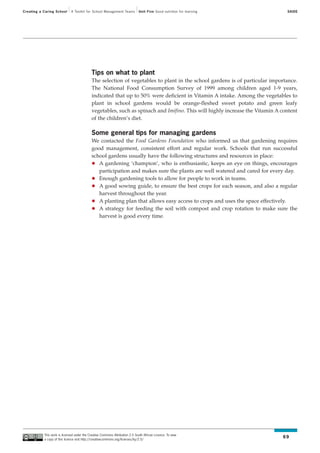Creating a Caring School      A Toolkit for School Management Teams           Unit Five Good nutrition for learning             SAIDE




                                             Tips on what to plant
                                             The selection of vegetables to plant in the school gardens is of particular importance.
                                             The National Food Consumption Survey of 1999 among children aged 1-9 years,
                                             indicated that up to 50% were deficient in Vitamin A intake. Among the vegetables to
                                             plant in school gardens would be orange-fleshed sweet potato and green leafy
                                             vegetables, such as spinach and Imifino. This will highly increase the Vitamin A content
                                             of the children’s diet.

                                             Some general tips for managing gardens
                                             We contacted the Food Gardens Foundation who informed us that gardening requires
                                             good management, consistent effort and regular work. Schools that run successful
                                             school gardens usually have the following structures and resources in place:
                                                A gardening ‘champion’, who is enthusiastic, keeps an eye on things, encourages
                                                participation and makes sure the plants are well watered and cared for every day.
                                                Enough gardening tools to allow for people to work in teams.
                                                A good sowing guide, to ensure the best crops for each season, and also a regular
                                                harvest throughout the year.
                                                A planting plan that allows easy access to crops and uses the space effectively.
                                                A strategy for feeding the soil with compost and crop rotation to make sure the
                                                harvest is good every time.




           This work is licensed under the Creative Commons Attribution 2.5 South African Licence. To view
           a copy of this licence visit http://creativecommons.org/licenses/by/2.5/
                                                                                                                              69
 