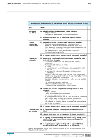 Creating a Caring School   A Toolkit for School Management Teams   Unit Five Good nutrition for learning                                                                SAIDE




                                            Managing the implementation of the National School Nutrition Programme (NSPN)

                                         Area                 Details

                                        Storage and           11. Does your food storage area conform to these standards?
                                        use of food               • Adequate ventilation
                                                                  • Food placed on an elevated area to avoid food contamination

                                                              12. Are the last food items used up before newly delivered items are
                                                                  consumed?

                                        Ordering,             13. Does the NSNP School Coordinator follow the required procedure?
                                        receiving and             • Order stock based on identified quantities as per agreed menus
                                        checking food             • Receive stock and reconcile supplies with delivery note and/or invoice
                                                                  • Check all goods for expiry date. Schools should not accept any expired food
                                                                     items or food which expires within 3 months
                                                                  • Sign delivery note and/or invoice and stamp with school stamp
                                                                  • Keep signed copy in designated file

                                                              14. Do you carry out spot checks to ensure that this procedure is adhered to?

                                        Cooking and           15. Are the meals given to the learners nutritious and tasty and do they
                                        preparation               conform to these standards?
                                                                  • Each meal must fulfill at least 30% of the child’s daily nutritional
                                                                      requirements.
                                                                  • The meals must be balanced and include:
                                                                      o Protein
                                                                      o vegetable protein, e.g. dried beans and peas, soya products, lentils,
                                                                          and nuts;
                                                                      o animal protein, e.g. meat, milk, eggs and fish depending on
                                                                          affordability
                                                                  • Starch: e.g. maize meal, samp, mealie rice, rice, bread, potatoes. Maize
                                                                      meal, bread or flour products should have the logo depicting that they have
                                                                      been fortified with essential macronutrients.
                                                                  • Vegetables: at least one green and one red or yellow or orange vegetable
                                                                      per meal.
                                                                  • Fats and oils must be used in moderation.
                                                                  • Iodated/iodized salt must be used in moderation.
                                                                  • Learners must drink at least 8 cups or glasses of water

                                                              16. Does the area you have designated for cooking conform to these
                                                                  standards?
                                                                  • Adequate ventilation
                                                                  • Clear of any potential for food contamination
                                                                  • Kept clean and hygienic at all times
                                                                  • All gas equipment must comply with gas safety regulations as stipulated by
                                                                      the Occupation Health and Safety Act for vessels under pressure
                                                                  • A gas cylinder must be installed outside the cooking area
                                                                  • Staff using the gas stove are informed about safety precautions and know
                                                                      what to do in an emergency

                                                              17. Do you carry out spot checks to ensure that this procedure is adhered to?

                                        Communication         18. Do you compile and submit a monthly report to the District/Circuit
                                        and reporting             Office?

                                                              19. Is a copy of the report kept in a designated file in your school office?

                                                              20. Do you have the contact details of your District Office? You can contact
                                                                  this office for any queries, complaints, assistance and support by
                                                                  telephoning the office.

                                                              21. Do you participate in regular meetings with the appointed District
                                                                  Official to keep abreast of developments of the programme?

                                       (Source: DoE publication, National School Nutrition Programme, A Guide for Secondary Schools, 2009
                                       http://www.education.gov.za)


                                                                     This work is licensed under the Creative Commons Attribution 2.5 South African Licence. To view
    54
                                                                                             a copy of this licence visit http://creativecommons.org/licenses/by/2.5/
 