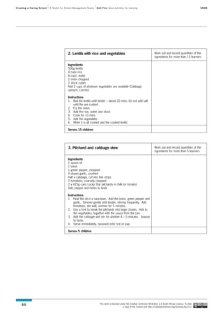 Creating a Caring School   A Toolkit for School Management Teams   Unit Five Good nutrition for learning                                                                SAIDE




                                          2. Lentils with rice and vegetables                                                 Work out and record quantities of the
                                                                                                                              ingredients for more than 15 learners

                                          Ingredients
                                          500g lentils
                                          4 cups rice
                                          8 cups water
                                          1 onion chopped
                                          2 stock cubes
                                          Add 2 cups of whatever vegetables are available (Cabbage,
                                          spinach, carrots)

                                          Instructions
                                          1. Boil the lentils until tender – about 20 mins. Do not add salt
                                               until the are cooked
                                          2. Fry the onion
                                          3. Add the rice, water and stock
                                          4. Cook for 10 mins
                                          5. Add the vegetables
                                          6. When it is all cooked add the cooked lentils

                                          Serves 15 children




                                          3. Pilchard and cabbage stew                                                        Work out and record quantities of the
                                                                                                                              ingredients for more than 5 learners

                                          Ingredients
                                          1 spoon oil
                                          1 onion
                                          1 green pepper, chopped
                                          4 cloves garlic, crushed
                                          Half a cabbage, cut into thin strips
                                          2 tomatoes, coarsely chopped
                                          2 x 425g cans Lucky Star pilchards in chilli (or tomato)
                                          Salt, pepper and herbs to taste

                                          Instructions
                                          1. Heat the oil in a saucepan. Add the onion, green pepper and
                                               garlic. Simmer gently until tender, stirring frequently. Add
                                               tomatoes, stir well, simmer for 5 minutes.
                                          2. Use a fork to break the pilchards into large chunks. Add to
                                               the vegetables, together with the sauce from the can.
                                          3. Add the cabbage and stir for another 4 – 5 minutes. Season
                                               to taste.
                                          4. Serve immediately, spooned onto rice or pap.

                                          Serves 5 children




                                                                     This work is licensed under the Creative Commons Attribution 2.5 South African Licence. To view
    60
                                                                                             a copy of this licence visit http://creativecommons.org/licenses/by/2.5/
 