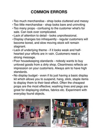 COMMON ERRORS 
•Too much merchandise - shop looks cluttered and messy 
•Too little merchandise - shop looks bare and uninviting 
•Too many props - confusing to the customer what's for 
sale. Can look over complicated. 
• Lack of attention to detail - looks unprofessional. 
•Display changes too infrequently - regular customers will 
become bored, and slow moving stock will remain 
stagnant. 
• Lack of underlying theme - if it looks weak and half-hearted 
your efforts are in vain. Customers need a 
strong message. 
•Poor housekeeping standards - nobody wants to buy 
unloved goods from a dirty shop. Cleanliness reflects an 
impression on your customers. Always aim to have high 
standards. 
•No display budget - even if its just having a basic display 
kit which allows you to suspend, hang, stick, staple items 
to display them to their best effect. Often the cheapest 
props are the most effective; washing lines and pegs are 
great for displaying clothes, fabrics etc. Experiment with 
everyday found objects. 
 