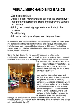 VISUAL MERCHANDISING BASICS 
•Good store layouts 
•Using the right merchandising style for the product type. 
• Incorporating appropriate props and displays to support 
the product 
•Adding the correct signage to communicate to the 
customer. 
• Good lighting 
•Add variation to your displays on frequent basis. 
Good layouts refer to how customers are to navigate around the store. Take 
into consideration the placement of fixtures and displays. Think about the 
traffic flow and how you are able to make use of 'Hot-spots' (best selling 
areas). Make a floor layout and plan where you will position promotional, in-season, 
slow-moving stock. 
Using the right display for the product type needs to relate to the 
merchandise. Customers are generally attracted to racks or bins to suggest 
items that are on offer or at a lower price. These should still be maintained 
with care and look attractive with a clear 
price. The advantage of these fixtures are 
they can be placed anywhere, even 
outside the facade or by the tills area as 
an impulse purchase. 
Incorporating appropriate props and 
displays to support the product requires 
thought and a little bit of creativity. 
Consider how practical and possibly how 
functional the prop has to be. Is it going 
to be safe to display? Does it actually 
enhance the product? It is usual to use 
items as simple as tables, chairs and 
shelving units for display. However, be 
experimental; often the most inspiring 
displays are ones which use everyday objects in an unusual way. Old 
suitcase, baskets, pallets can make interesting props. Be creative and always 
ask yourself, does it work? 
 