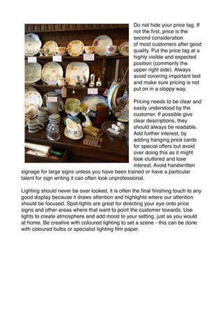 Do not hide your price tag. If 
not the first, price is the 
second consideration 
of most customers after good 
quality. Put the price tag at a 
highly visible and expected 
position (commonly the 
upper right side). Always 
avoid covering important text 
and make sure pricing is not 
put on in a sloppy way. 
Pricing needs to be clear and 
easily understood by the 
customer. If possible give 
clear descriptions, they 
should always be readable. 
Add further interest, by 
adding hanging price cards 
for special offers but avoid 
over doing this as it might 
look cluttered and lose 
interest. Avoid handwritten 
signage for large signs unless you have been trained or have a particular 
talent for sign writing it can often look unprofessional. 
Lighting should never be over looked, it is often the final finishing touch to any 
good display because it draws attention and highlights where our attention 
should be focused. Spot-lights are great for directing your eye onto price 
signs and other areas where that want to point the customer towards. Use 
lights to create atmosphere and add mood to your setting, just as you would 
at home. Be creative with coloured lighting to set a scene - this can be done 
with coloured bulbs or specialist lighting film paper. 
 