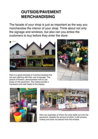 OUTSIDE/PAVEMENT 
MERCHANDISING 
The facade of your shop is just as important as the way you 
merchandise the interior of your shop. Think about not only 
the signage and windows, but also can you entice the 
customers to buy before they enter the store. 
Here is a good example of inventive facades that 
are eye catching with their use of signage. The 
picture of flowers, demonstrates how to use 
props on the pavement. The crates provide a 
framework and add height to the display. 
Here are examples of where the shop spills out onto the 
pavement. Despite the amount of stock, it still remains 
orderly and does not detract from the window. 
 