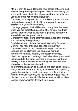 • Make it easy to clean. Consider your choice of flooring and 
wall covering from a practical point of view. Periodically you 
will need to clean the inside of your windows, so make sure 
you can do this with minimal disruption. 
•Choose to display products that you know you will sell and 
that you have enough stock of to keep up with demand 
created from your window display. 
•Use large graphics that will be seen clearly from the street 
when you are promoting a special offer or want to attract 
special attention. Get advice from a graphics company, it 
should always look professional. 
•Consider the facade and external appearance of your store, 
is it conveying the right image? 
• Establish a focal point on your window display for easy 
viewing. You may only have seconds to grab your 
customers attention, you need something to pull them in. 
• Signage can be classified into corporate signage, 
information signage, category and location signage, 
directional signs and price tags, think about how yours need 
to look and do they work together to reinforce your brand 
identity. Brand identity is an extremely powerful tool and 
should never be underestimated. 
• Your merchandise can be classified into best seller, impulse 
item, seasonal and trend items, advertised items, speciality 
goods, browse items, basic stocks and problem stocks. 
Among the classifications, the last is never a good idea to 
display in your window - it is far better to work with this item 
in store and rework this item with new stock. 
 