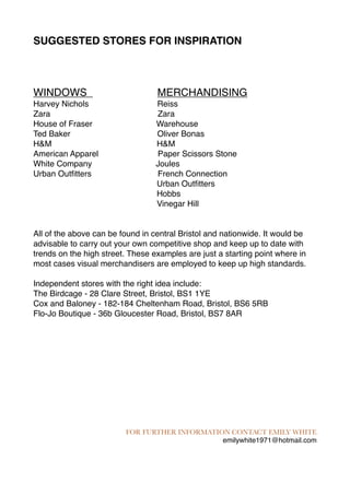SUGGESTED STORES FOR INSPIRATION 
WINDOWS MERCHANDISING 
Harvey Nichols Reiss 
Zara Zara 
House of Fraser Warehouse 
Ted Baker Oliver Bonas 
H&M H&M 
American Apparel Paper Scissors Stone 
White Company Joules 
Urban Outfitters French Connection 
Urban Outfitters 
Hobbs 
Vinegar Hill 
All of the above can be found in central Bristol and nationwide. It would be 
advisable to carry out your own competitive shop and keep up to date with 
trends on the high street. These examples are just a starting point where in 
most cases visual merchandisers are employed to keep up high standards. 
Independent stores with the right idea include: 
The Birdcage - 28 Clare Street, Bristol, BS1 1YE 
Cox and Baloney - 182-184 Cheltenham Road, Bristol, BS6 5RB 
Flo-Jo Boutique - 36b Gloucester Road, Bristol, BS7 8AR 
FOR FURTHER INFORMATION CONTACT EMILY WHITE 
emilywhite1971@hotmail.com 
