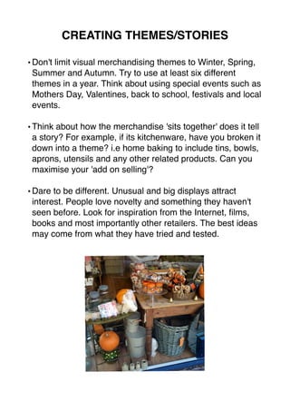 CREATING THEMES/STORIES 
•Don't limit visual merchandising themes to Winter, Spring, 
Summer and Autumn. Try to use at least six different 
themes in a year. Think about using special events such as 
Mothers Day, Valentines, back to school, festivals and local 
events. 
•Think about how the merchandise 'sits together' does it tell 
a story? For example, if its kitchenware, have you broken it 
down into a theme? i.e home baking to include tins, bowls, 
aprons, utensils and any other related products. Can you 
maximise your 'add on selling'? 
•Dare to be different. Unusual and big displays attract 
interest. People love novelty and something they haven't 
seen before. Look for inspiration from the Internet, films, 
books and most importantly other retailers. The best ideas 
may come from what they have tried and tested. 
 