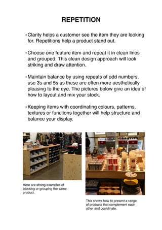 REPETITION 
•Clarity helps a customer see the item they are looking 
for. Repetitions help a product stand out. 
•Choose one feature item and repeat it in clean lines 
and grouped. This clean design approach will look 
striking and draw attention. 
•Maintain balance by using repeats of odd numbers, 
use 3s and 5s as these are often more aesthetically 
pleasing to the eye. The pictures below give an idea of 
how to layout and mix your stock. 
•Keeping items with coordinating colours, patterns, 
textures or functions together will help structure and 
balance your display. 
This shows how to present a range 
of products that complement each 
other and coordinate. 
Here are strong examples of 
blocking or grouping the same 
product. 
 