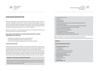 46             вОЛОНТЕРСЬкиЙ
                         МЕНЕДЖМЕНТ
                         помічник
                                                                                                                                                                                                       чАСТиНА і.
                                                                                                                                                                                ТЕОРЕТичНі ЗАСАДи вОЛОНТЕРСЬкОгО
                                                                                                                                                                                                    МЕНЕДЖМЕНТУ
                                                                                                                                                                                                                                         47

НаВчаННя ВОЛОНТЕРіВ                                                                                                           •    Опис місії та цінностей організації
                                                                                                                              •    Опис клієнтів
                                                                                                                              •    Опис історії організації
різниця між орієнтацією і навчанням іноді дуже мала. Постійне навчання віч-на-віч починається                                 •    Опис програм та проектів
з орієнтації і продовжується досить довго. у більшості випадків волонтери будуть постійно зу-                                 •    Опис інших організацій, які працюють у цій сфері, та риси, які відрізняють їх від організації “ААА”
стрічатися з новими ситуаціями і проблемами і будуть ставити питання своєму безпосередньому                                   •    Опис майбутніх планів організації
керівнику або координатору волонтерів. через такі неформальні відповіді і проходить навчання,                                 •    Структура та програми організації із зазначенням того, як волонтери допомагають цим програмам
хоча формальна програма відсутня. Однак, на це не варто покладатися.                                                          •    Система залучення волонтерів усередині організації: політика та процедури
                                                                                                                              •    Ознайомлення з обладнанням та апаратурою
Водночас, якщо ви бачите, що необхідні додаткові знання, яких не можна дати в процесі орієнта-                                •    вимоги до волонтерів та система винагородження
ції, ви можете провести курс навчання волонтерів.                                                                             •    Система обліку відпрацьованих годин
                                                                                                                              •    календар проведення заходів організації та основних подій
ВИзНАЧеННЯ, ЯКИМ ПоВИННо бУТИ НАВЧАННЯ ДлЯ ВолоНТерІВ, ПоТребУє                                                               •    Опис культурних традицій та етикету організації (мова, звички, одяг тощо)
ВІДПоВІДей НА ТрИ зАПИТАННЯ:
                                                                                                                            навчання проводиться з метою чіткого розуміння волонтерами їхньої роботи.
  • яка інформація їм потрібна для успішного виконання роботи?                                                              навчання, у свою чергу, може складається з двох частин: Школи волонтерів і тренінгу по робочих функціях.
  • які навички їм необхідні для успішного виконання роботи?
  • які ставлення або підходи їм необхідні для успішного виконання роботи?                                                    ПрИКлАД


ПлАНУВАННЯ НАВЧАННЯ                                                                                                           ПрогрАМА шКолИ ВолоНТерІВ


Попросіть волонтерів визначити, що викликає в них труднощі, або може викликати їх у процесі подаль-                           1.   Волонтерський менеджмент – 1год.
шої роботи. Вам і вашим волонтерам необхідно чітко розуміти, які знання і навички потрібно отримати                           •    Хто такий волонтер?
від навчання. якщо ви знайшли відповіді на зазначені питання, то можете планувати навчання.                                   •    геометрія волонтерства
Людей для проведення такого навчання слід відбирати ретельно (не обов‘язково, щоб координатор                                 •    Можливі посади та посадові обов‘язки для волонтерів
волонтерської програми робив усе, що пов‘язано з виконанням програми). Вони повинні мати прак-                                •    Оцінювання волонтерів та волонтерських програм
тичний досвід і знання про предмет, який буде обговорюватися. Це можуть бути оплачувані праців-                               •    Перспективи волонтерської роботи
ники, волонтери з вашої організації або спеціально запрошені волонтери. розгляньте всі варіанти.                              2.   Навички ефективної комунікації – 2год.
                                                                                                                              •    вирішення конфліктів
  ПрИКлАД 1: орІєНТАцІЯ ТА НАВЧАННЯ ВолоНТерІВ                                                                                •    Маніпуляція та захист від неї
                                                                                                                              •    Активне слухання
  Перед виконанням своїх обов‘язків волонтери проходять підготовку, яка складається з двох частин: орієнтації і навчання.     3.   побудова команди – 2год.
  Орієнтація проводиться з метою надання достатньої інформації волонтерам про організацію, а також посаду, яку вони обі-
  йматимуть. Під час орієнтації розглядаються такі питання:
 
