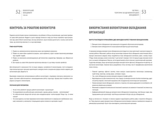 52         вОЛОНТЕРСЬкиЙ
                   МЕНЕДЖМЕНТ
                   помічник
                                                                                                                                                             чАСТиНА і.
                                                                                                                                      ТЕОРЕТичНі ЗАСАДи вОЛОНТЕРСЬкОгО
                                                                                                                                                          МЕНЕДЖМЕНТУ
                                                                                                                                                                              53

КОНТРОЛЬ За РОбОТОю ВОЛОНТЕРіВ                                                                   ВИКОРИСТаННя ВОЛОНТЕРаМИ ОбЛаДНаННя
                                                                                                 ОРгаНіЗаЦії
надаючи волонтерам певних повноважень, ми робимо їх більш незалежними, здатними прийма-
ти самостійні рішення. Мудрість цього підходу полягає в тому, що легше отримати гарні резуль-
тати від самостійного волонтера, ніж від залежного. Цього можна досягнути з часом, коли ми ба-   ВАрТо розглЯДАТИ ПрИНАйМНІ ДВА ВИПАДКИ КорИСТУВАННЯ облАДНАННЯМ:
чимо, що волонтер виконує те, за що відповідає.
                                                                                                   1. Використання обладнання при виконанні посадових обов’язків волонтерами;
рІВНІ КоНТролю:                                                                                    2. Використання обладнання як заохочувальний фактор для волонтерів.


  1. Право на самовизначення (волонтер може сам приймати рішення);                               у першому випадку використання обладнання розглядається при орієнтації і навчанні перед по-
  2. Право на самостійне прийняття рішень, коли керівник у курсі справи (волонтер доповідає      чатком роботи. Можливо, робоче місце волонтера повинне бути обладнане комп’ютером або в
     про перебіг подій);                                                                         процесі виконання завдань йому знадобиться інше обладнання (копіювач, факс, сканер тощо).
  3. Право на виконання рекомендованих дій (волонтер заздалегідь інформує, що збирається         у будь-якому випадку кожен волонтер “з доступом” отримує чіткі інструкції щодо використання
     робити);                                                                                    того чи іншого обладнання. Власне, ці інструкції можуть бути описані у волонтерській програмі.
  4. Без права на самостійні рішення (волонтер виконує те, що йому сказали зробити).             у другому випадку, якщо організація декларує використання офісного обладнання як фактор за-
                                                                                                 охочення волонтерів, повинна бути розроблена чітка система, яка б передбачала висвітлення
Для впевненості у виконанні тих чи інших завдань і розуміння їх волонтерами, часто координа-     таких питань:
тори волонтерських програм практикують використання спеціальних форм описів завдань для
волонтерів (див. Додаток 5).                                                                       • Перелік одиниць офісної техніки, якою можуть користуватися волонтери (наприклад,
                                                                                                     комп’ютер, принтер, сканер, факс, копіювач тощо);
Важливим елементом контролювання роботи волонтерів є перевірки прогресу виконання за-              • час, коли обладнання можна використовувати (графік робіт);
вдань. Це може забезпечуватись запровадженням звітів, структуру і форму яких потрібно попе-        • Відповідальна особа (компетентна), яка слідкує за використанням техніки (наприклад, адмі-
редньо узгодити з волонтером.                                                                        ністратор мережі, технічний працівник або координатор волонтерської програми);
                                                                                                   • умови використання обладнання, кількість сторінок, які можна друкувати чи копіювати, об-
ПИТАННЯ ДлЯ ПереВІрКИ:                                                                               меження міжміських розмов);
                                                                                                   • Можливість відкриття електронної поштової скриньки (за наявності поштової системи в ор-
  • чи ви чітко уявляєте процес роботи волонтерів в організації?                                     ганізації);
  • чи моделювали ви робочий день організації з одним, двома, трьома… волонтерами?                 • Диференційований підхід до використання обладнання (наприклад, чим більше годин, від-
  • чи забезпечений зворотній зв‘язок між координатором і волонтерами? якщо так, то яким             працьованих для організації, тим більше можливостей доступу до обладнання).
    чином?
  • чи налагоджена система підтримки волонтерів (виявлення та вирішення проблемних ситу-         якщо ці питання не з’ясовані, то можна надовго паралізувати роботу офісу і втратити обладнан-
    ацій, можливість змінювати/ покращувати деякі елементи програми тощо)?                       ня. Тому рішення щодо використання обладнання волонтерами повинно прийматися вищим ке-
                                                                                                 рівництвом організації і бути чітко викладене у волонтерській програмі.
 