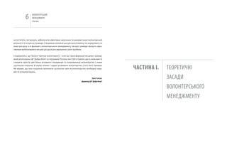 6      вОЛОНТЕРСЬкиЙ
                  МЕНЕДЖМЕНТ
                  помічник




на інститути, які можуть забезпечити ефективне залучення та використання волонтерської
діяльності в інтересах громади. Створивши локальні центри волонтеріату, які акумулюють не
лише ресурси, а й фахівців з волонтерського менеджменту, місцеві громади зможуть ефек-
тивніше мобілізовувати місцеві ресурси для вирішення своїх проблем.


Сподіваємось, що Проект “Центри волонтеріату – ключ до трансформацій місцевих громад”,
який реалізовано ЦВ “Добра Воля” за підтримки Посольства США в україні, дасть можливість
створити простір для більш активного поширення та популяризації волонтерства і нових
суспільних ініціатив. В наших планах і надалі розвивати волонтерство у всіх його проявах.
Ми віримо, що така соціальна технологія суспільних змін як волонтерство необхідна свідо-       чаСТИНа і.   ТЕОРЕТичНі
мій та успішній україні.


                                                                               Тарас Тимчук,                ЗАСАДи
                                                                    Директор ЦВ “Добра Воля”

                                                                                                            вОЛОНТЕРСЬкОгО
                                                                                                            МЕНЕДЖМЕНТУ
 