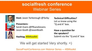 Host: Jason Yarborough @Yarby
Presenters:
Sarah Evans @PRsarahevans
Jason Keath @JasonKeath
Hashtag: #SMtoolkit
socialfresh conference
Webinar Series
Technical Difficulties?
Let us know using the
"Q and A" box.
Have a question for
the speakers?
Submit via the "Q and A" box
SocialFreshConference.com Webinar Series — #SMtoolkit
We will get started Very shortly. =)
 