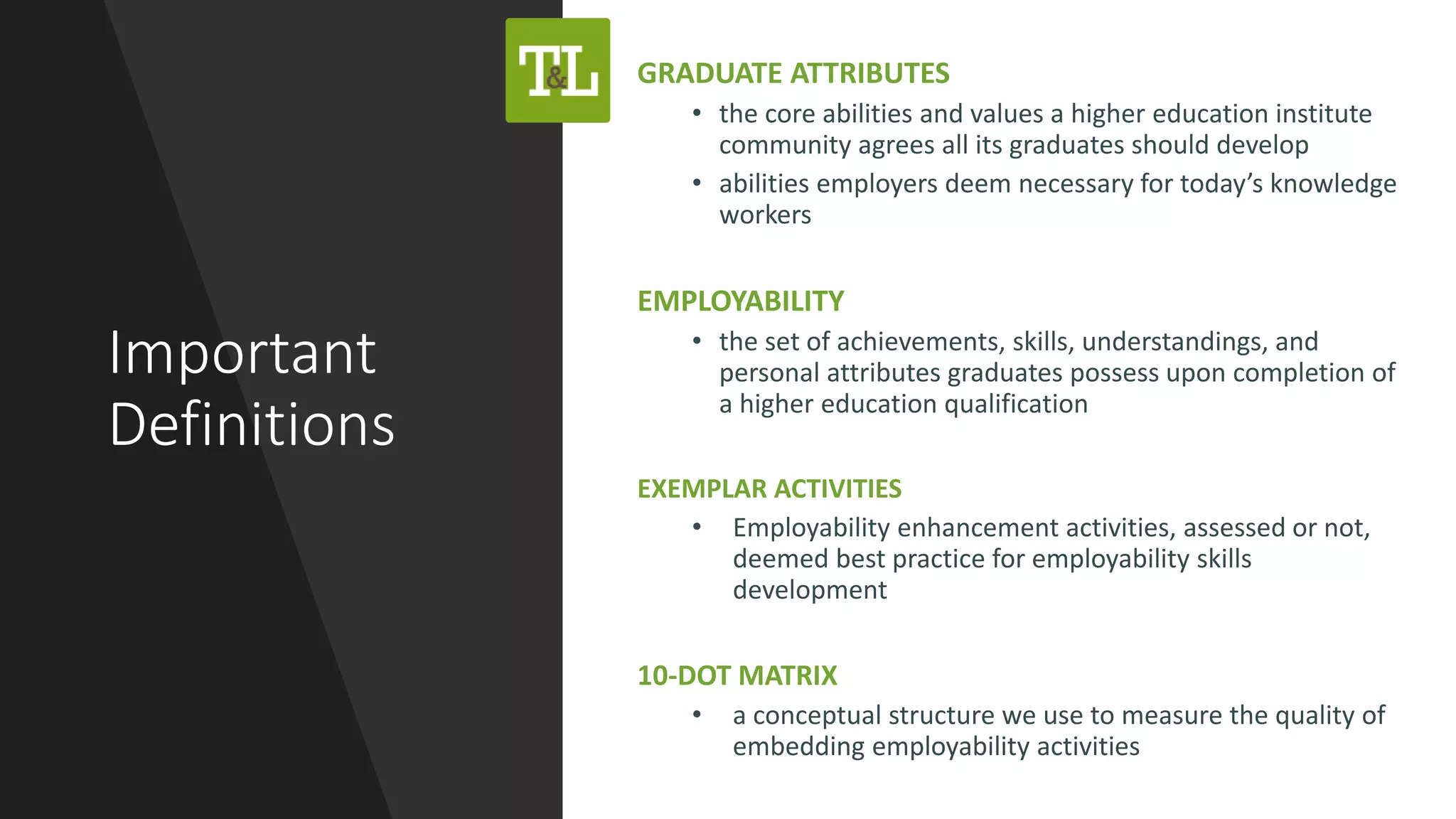 Important
Definitions
GRADUATE ATTRIBUTES
• the core abilities and values a higher education institute
community agrees all its graduates should develop
• abilities employers deem necessary for today’s knowledge
workers
EMPLOYABILITY
• the set of achievements, skills, understandings, and
personal attributes graduates possess upon completion of
a higher education qualification
EXEMPLAR ACTIVITIES
• Employability enhancement activities, assessed or not,
deemed best practice for employability skills
development
10-DOT MATRIX
• a conceptual structure we use to measure the quality of
embedding employability activities
 