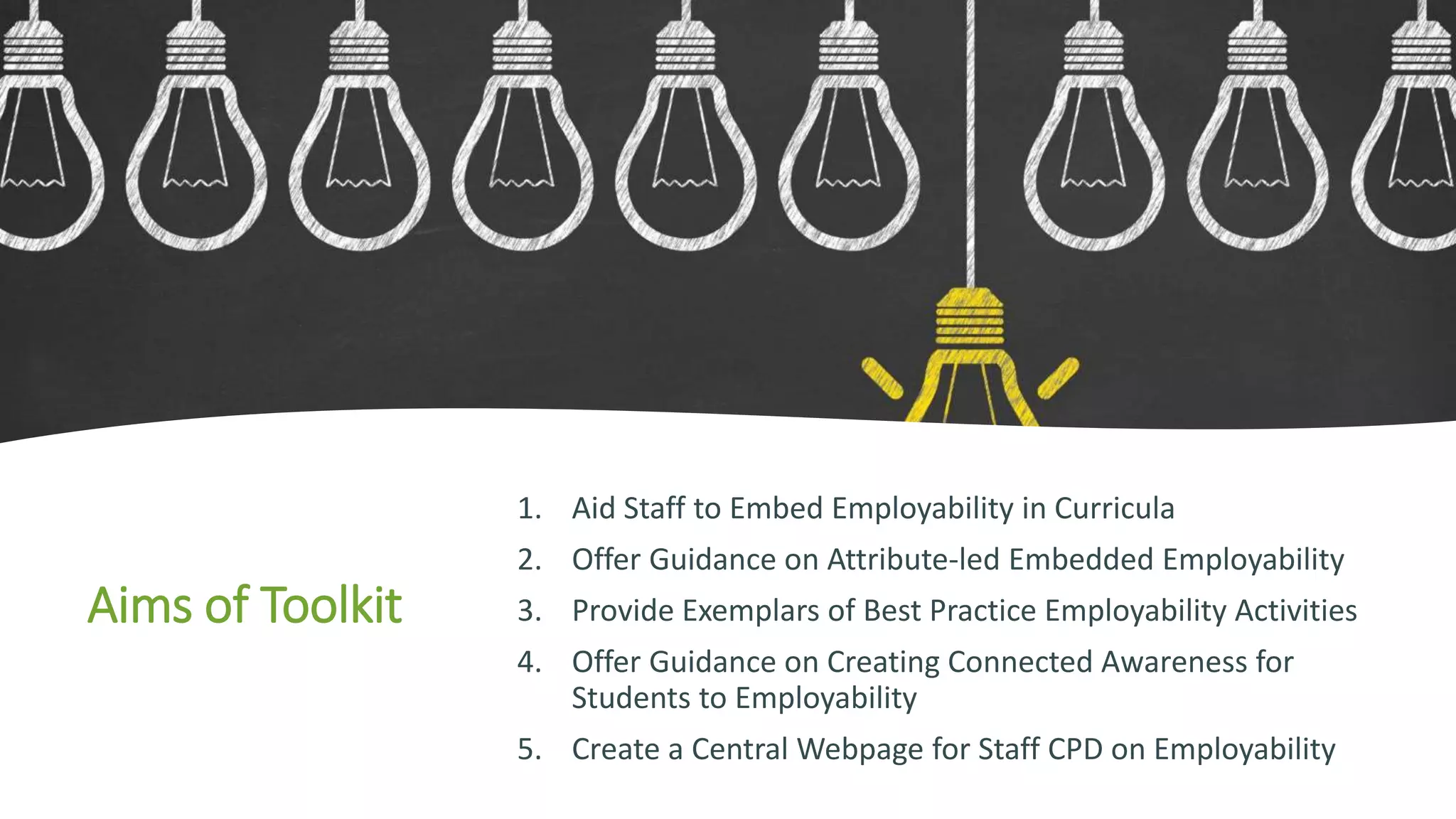 Aims of Toolkit
1. Aid Staff to Embed Employability in Curricula
2. Offer Guidance on Attribute-led Embedded Employability
3. Provide Exemplars of Best Practice Employability Activities
4. Offer Guidance on Creating Connected Awareness for
Students to Employability
5. Create a Central Webpage for Staff CPD on Employability
 